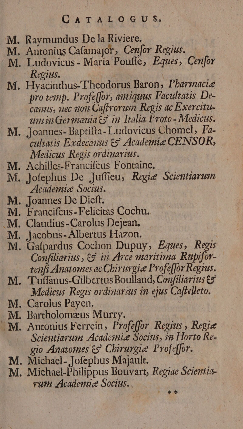 - z -EE -EEEFIAET- T1 28 — EJ QATALO:GUS. Regius. pro teuip. Profe[for, antiquus Facultatis De- caius, siec uon Ga[trorum Regis ac Exercitu- uninGerinaniatg im Italia l'roto- Medicus. jJoannes- Baptifta- Ludovicus Chomel, Fa- cultatis Exdecauus £7 Academie CENSOR, Medicus Regis ordmavius. Achilles-Francifcus Fontaine. Academie Socius. Joannes De Dieft. Claudius- Carolus Dejean. Jacobus- Albertus Hazon. Coufiliarius , 6$. in Arce anaritiima Rupifor- tenfi Anatomes ac Chirurgie ProfefJor Regius. Medicus Regis ordinarius in ejus Caftelleto. Scientiarum Academie Socius, in Horto Re- gio Anatomes €? Chirurgie Profeffor. vum. Academie Socius. . | *€