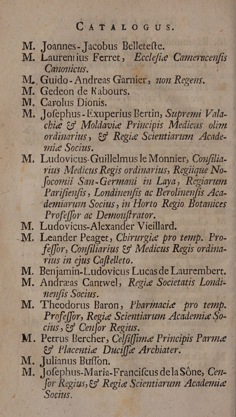 UATXroGcos;. us Joannes- Jacobus Belletefte. Laurentius Ferret, Bcolefiee eder 1$ Canonicus. , Guido- Andreas Garnier, 7101 Regens. Gedeon de Kabours. Carolus Dionis. | Jofephus - Exuperius Bertin, Supremi Vala- chie t2 Moldavie Priucipis Medicus. olim - ordinarius, &amp;g Regie Sciemtiarum: Acade- Ludovicus-Guillelmus le Monnier, Coz/ilia- vius Medicus Regis ordimarius, Regiique No- zE Parifienfis , Londinenfts ac Beroliuenfi js Aca- demiaruim Socius , àn Horto Regio, Botanices Profzffor ac Demouffrator. Ludovicus-Alexander Vieillard. Leander Peaget, Chirurgie pro temp. Pro- feffor. Confiliarius €? Medicus Regis ordina- vius in ejus Cafelleto. Andreas Cantwel, Regie Societatis Lomdr- nenfis Socius. Theodorus Baron, Pharfnacie pro temp. ProfefJor, Regie Scientiarum Academic So- CiU$ , Cg Cen] v Regius. C7 Placemtie Duciffe Archiater. Julianus Buffon. Jofephus-Maria-Francifcus delaSóne, Cez- . Jor Regius,Cg Regie Scientiarum Academia |. Sotitis.