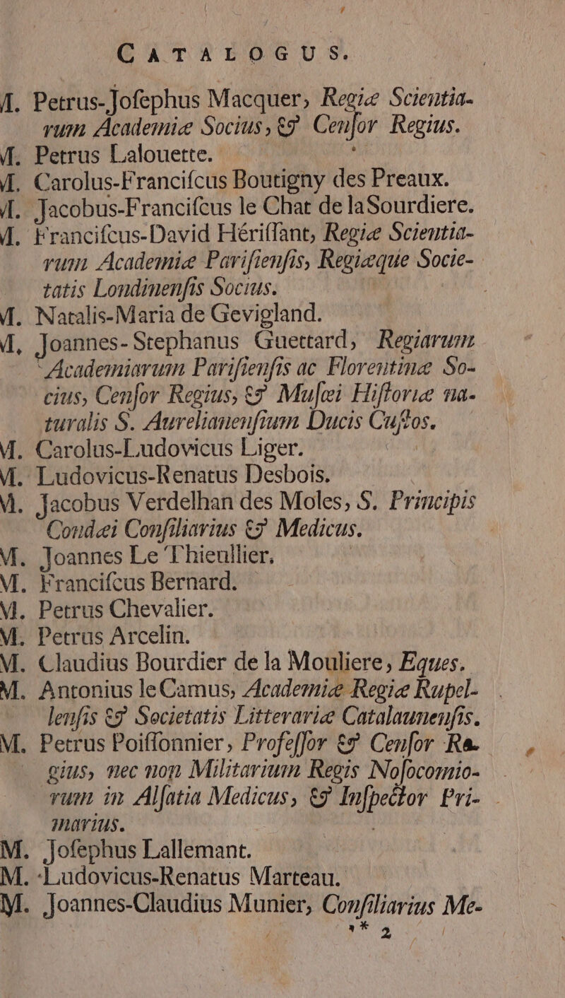 CATEOG OU S. A. Petrus-Jofephus Macquer, Regie Scientia- rum. Academic Socius , eg Cei]or Regius. f. Petrus Lalouette. i (4. Carolus-Francifcus Boutigny des Preaux. |. Jacobus-Francifcus le Chat de laSourdiere. f. Francifcus-David Hériffant, Regie Scientia- rum Academie Pavifienfis, Regizeque Socie- tatis Londinenfis Socius. | | f. Natalis-Maria de Gevigland. 4, Joannes-Stephanus Guettard, Regiarum  Academiarumn Parifieufis ac. Florentie So- cius, Cenfor Regius, €? Mu]ei Hiflorue na- turalis S. Aureliauenfium Ducis Cuftos. M. Carolus-Ludovicus Liger. iG M. Ludovicus-Renatus Desbois. M. Jacobus Verdelhan des Moles; S. Principis Condei Confiliarius €? Medicus : M. Joannes Le Thieullier, ! M. Francifcus Bernard. M. Petrus Chevalier. M. Petrus Arcelin. | M. Claudius Bourdier de la Mouliere, Eques. M. Antonius leCamus, Academic Regie Rupel- -. lenfis €? Societatis Litterariee Catalaunenfis. M. Petrus Poiffonnier, Profeffor €? Ceu[or -R&amp;. — gius, mec non Militarium Regis INojocomio- rum in Aljatia Medicus, &amp;9 Infpector Pri- .. Huürius. | | | M. jJofephus Lallemant. : M. -Ludovicus-Renatus Marteau. M. jJoannes-Claudius Munier, Confiliarius Me- T : We S T,