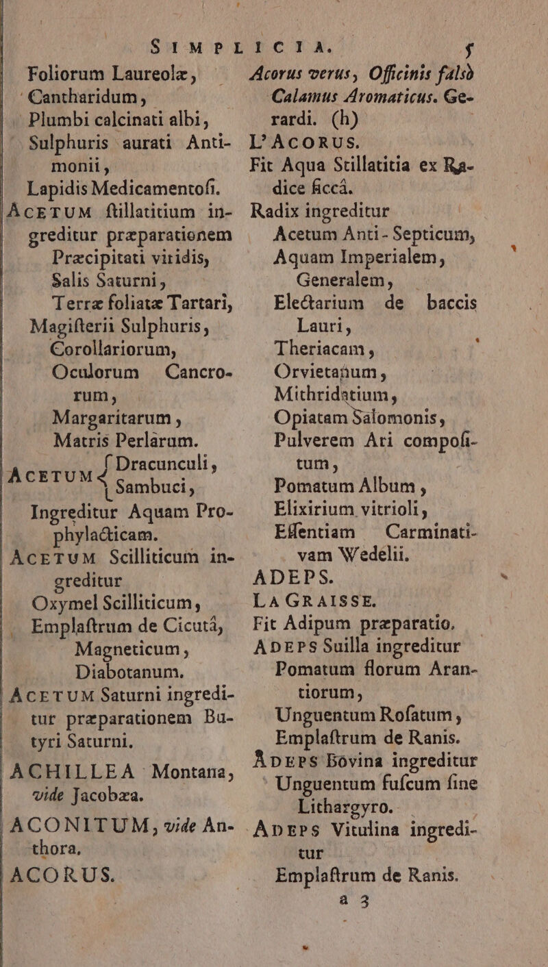 Foliorum Laureolz, ' Cantharidum, -— Plumbi calcinati albi; Sulphuris aurati Anti- monii , Lapidis Medicamentof.. AcETUM ftillatitium in- greditur preparationem Pracipitati viridis, Salis Saturni, Terra foliatz Tartari, Magifterii Sulphuris, Corollariorum, Oculorum — Cancro- rum, Margaritarum , Matris Perlaram. | ACETUM Jiarseunegli, | a Sambuci, Ingreditur Aquam Pro- phylacticam. AcETUM Scilliticum in- greditur Oxymel Scilliticum, Emplaftrum de Cicutá, Magneticum Diabotanum. ACETUM Saturni ingredi- tur preparationem DBa- tyri Saturni. ,ACHILLEA Montana; | vide Jacobza. |, ACONITUM, , vide Àn- | -thora. | ACORUS. Li , Acorus verus, Officinis falso Calamus Aromaticus. Ge- rardi. (h) | L'AcoRus. Fit Aqua Stillatitia ex Ra- dice ficcá. Radix ingreditur Acetum Anti - Septicum, Aquam Imperialem, Generalem, Electarium | de Lauri, Theriacam, Orvietanum ; Mithridatium, Opiatam Salomonis, Pulverem Ari compofi- tum, v Pomatum Album , Elixirium vitrioli, EHentiam — Carminati- vam Wedelii. ADEPS. LA GRAISSE. Fit Adipum praeparatio. ADEPS Suilla ingreditur Pomatum florum Aran- tiorum, Unguentum Rofatum , Emplaftrum de Ranis. ApzPs Bovina ingreditur Unguentum fufcum fine Lithargyro. |. Apnr»s Vitulina ingredi- tur Emplaftrum de Ranis. a 3 baccis *