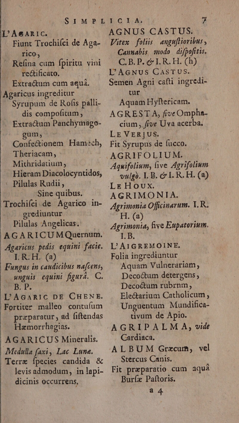 L'A&amp;ARIC. Fiunt Trochiíci de Aga- Refina cum fpiritu vini A - rectificato. Extractum cum aquá. Agaricus ingreditur Syrupum de Rofis palli- dis compofitum, J— Extractum Panchymago- gum, Confectionem Theriacam,; Mithridauuin; Hamech, Sine quibus. Trochifci de Agarico in- grediuntur - Pilulas Angelicas.: Agaricus pedis. equini/ facie. LRIHS( unguis equini figura. C. | e L'AcARIC DE CHENE. praeparatur, ad fiftendas Hzmorrhagias. AGARICUS Mineralis. Mtdulla faxi, Lac Luna. levis admodum, in lapi- dicinis occurrens, AGNUS CASTUS. Vitex folis angufHoribus , Cannabis modo difpofitis. C. B. P. c IL R. H. (h) lL'AGNUS CASTUS. Semen Agni cafti ingredi- tur Aquam Hyftericam. AGREST A, frive Ompha- cium, five Uva acerba. LE VERJUS. Fit Syrupus de fucco. AGRIFOLIUM. j Aquifolium, bve Agrifolium vulgà. I. B. &amp; LR. H. (a) AGRIMONIA. Agrimonia Officinarum. Y. R. H. (a) 2r Agrimonia, Bive Eupatorium. I. B. | | L'AIGREMOINE, Folia ingrediuntur Aquam Vulnerariam, Decoctum detergens, Deco&amp;tum rubrnm; Electarium Catholicum , Unguentum Mundifica- tivum de Apio. . Gardiaca. ALBUM Grzcum, vel Stercus Canis. Fit preparatio cum aquá Burfz Paftoris. a 4