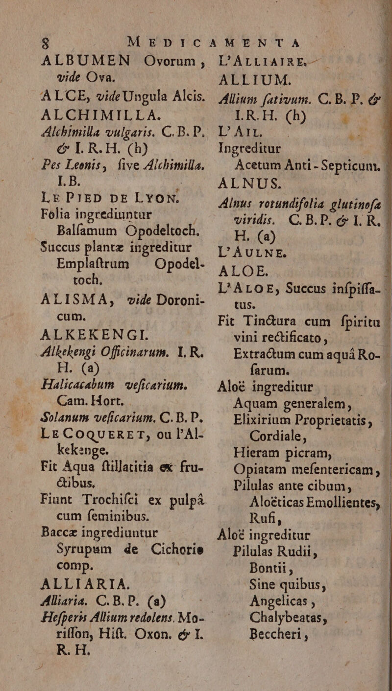 ALBUMEN Onwvorum , vide Ova. ALCE, vide Ungula Alcis. ALCHIMILLA. Alchtmilla vulgaris. C. B. P. € I.R.H. (h) . Pes Leonis, five Alchimilla, I. B. : Lr PrED DE LYON. Folia ingrediuntur . Balfamum Opodeltoch. Succus plantz ingreditur Emplafttrum —— Opodel- toch. ALISMA, vide Doroni- cum. ALKEKENGI. Alkekengi Officinarum. Y. R. H. (a) Halicasabum | veficarium. Cam. Hort. . Solanum ve[icarium. C. B. P. Lg CoQUERET,; ou l'Al- kekenge. Fit Aqua fullatitia ex fru- étibus, Fiunt Trochifci ex pulp&amp; cum feminibus. Syrupam de Cichorie comp. ALLIARIA. Alliaria, C. B. P. (a) riffon, Hift. Oxon. c I. R. H. L'ALLIAIRE.— ALLIUM. DS TRY) 1 DM C  Ingreditur ALNUS. viridis. C.B.P. e LI R, H. (2) L'AULNE. ALGOE, tus. vini re&amp;ificato , farum. Aloé ingreditur | Aquam generalem, Elixirium Proprietatis Cordiale, Hieram picram, Pilulas ante cibum, Rufi, Pilulas Rudii, Bontit, Sine quibus, Angelicas; —— Chalybeatas, Beccheri , —wü