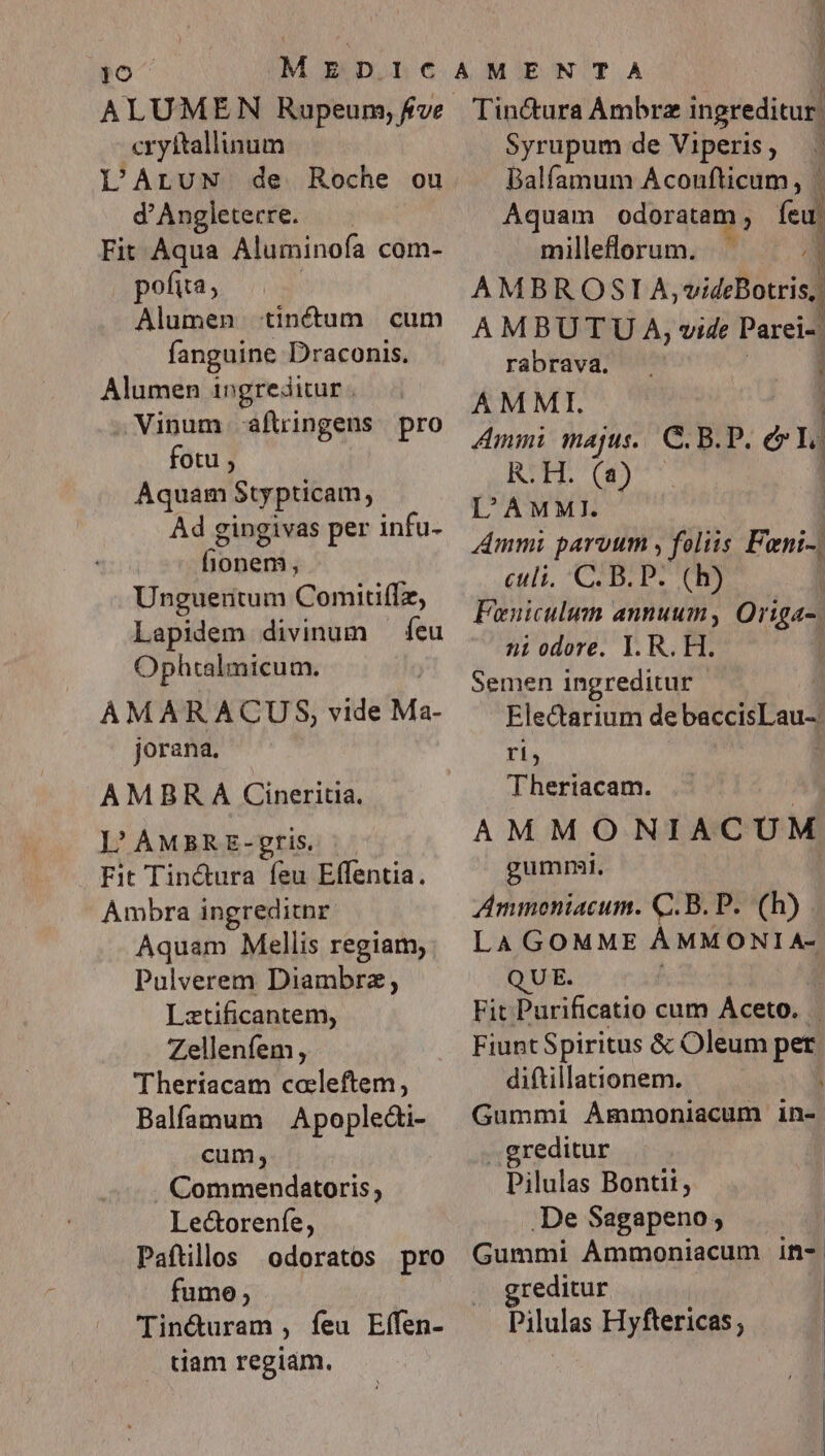 To ALUMEN Rupeum, fve cryftallinum L'ALUN de Roche ou d'Angleterre. Fit Aqua Aluminofa com- pofita; Alumen tinctum cum fanguine Draconis. Alumen ingreditur. Vinum aflringens pro fotu , Aquam Stypticam, Ad gingivas per infu- fionem, Unguentum Comitiffz, Lapidem divinum — feu Ophtalmicum. AMARACUS, vide Ma- jorana. AMBR À Cineritia. |'AMBRE-gris |. Fit Tin&amp;ura feu Effentia. Ambra ingreditnr Aquam Mellis regiam, Pulverem Diambrz; Lztificantem, Zellenfem, Theriacam caleftem, Balfamum Apopledi- cum, . Commendatoris, Le&amp;orenfe, Paftillos odoratos pro fume; Tin&amp;uram , feu Effen- tiam regiám. j Tinctura Ambre ingreditur, Syrupum de Viperis Balfamum Aconufticum, | Aquam odoratam ; fed milleflorum. 2 AMBROSII A,videBotris : AMBUTU A, vide Parei- rabrava. AMMI. Ammi majus... C B.P. e Yo BRUT L'AMMI. Ammi parvum , fnt Feni-. culi, C. B.P. (h) Feniculum annuum, Origa-. ni odore. 1. R. H. Semen ingreditur | Eledctarium de baceisPeug ri, : ! | Theriacam. AMMONIACU M gummi, Ammoniacum. Q.B. P. (b) LA GOMME ÀÁMMONI A- QUE. Fit Purificatio cum Aceto. Fiunt Spiritus &amp; Oleum per diftillationem. Gummi AÁmmoniacum in- ..greditur j Pilulas Bontit, .De Sagapeno; | Gummi ÀÁmmoniacum in- greditur Pilulas Hyftericas ;