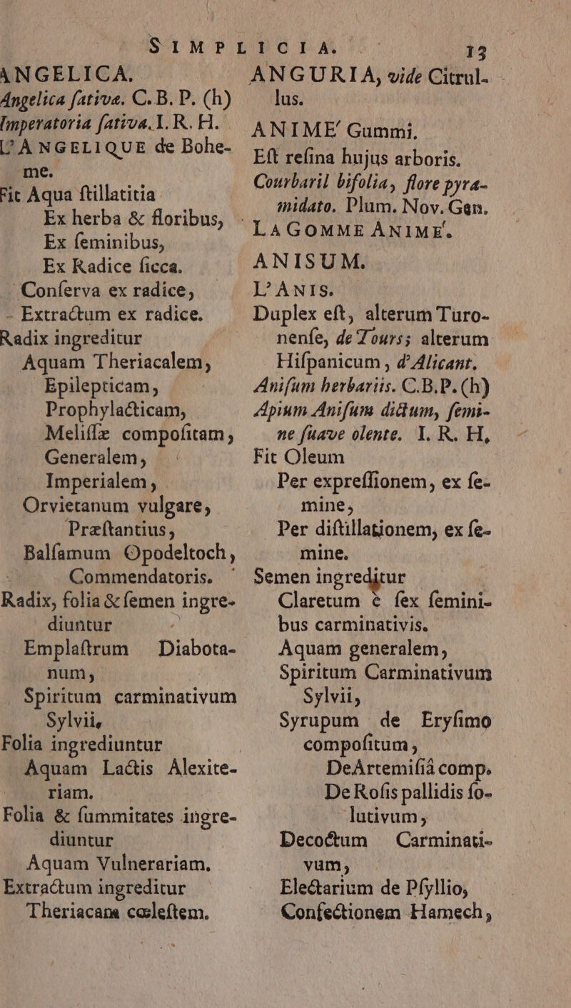 Angelica fativa. C. B. P. (h) Imperatoria fativa. I. R.. H. [/'ANGELIQUE de Bohe- me. Fic Aqua ftillatitia Ex feminibus, Ex Kadice ficca. Coníerva ex radice; - Extractum ex radice. Radix ingreditur Aquam Theriacalem; Epilepticam, Prophylacticam, Meliffz compofitam; Generalem, Imperialem , Orvietanum vulgare, Praftantius, Balíamum Opodeltoch, : Commendatoris. ' Radix, folia &amp; femen ingre- diuntur Emplaftrum — Diabota- num; Spiritum. carminativum Sylvii, Folia ingrediuntur riam. Folia &amp; fummitates ingre- . diuntur Aquam Vulnerariam. Extractum ingreditur Theriacam cosleítem. 13 lus. ANIME Gummi, Eft refina hujus arboris. Courbaril bifolia, flore pyra- imidato. Plum. Nov. Gan. LAGOMME ÁNIME-. ANISUM. L'ANis. Duplex eft, alterum Turo- nenfe, de Tours; alterum Hifpanicum , d^ Alicant, Anifum berbariis. C.B.P. (h)) Apium Anifum didum, femi- ne fuave olente. 1. R. H, Fit Oleum Per expreffionem, ex fe- mine, Per diftillationem, ex fe- mine, Semen ingreditur | Claretum &amp; fex femini- bus carminativis. Aquam generalem, Spiritum Carminativum Sylvii, Syrupum | de Eryfimo compofitum ; DeArtemifiá comp. De Rofis pallidis fo- lutivum, Decocum Carminau- vum; Ele&amp;arium de Pfyllio, Confectionem Hamech;