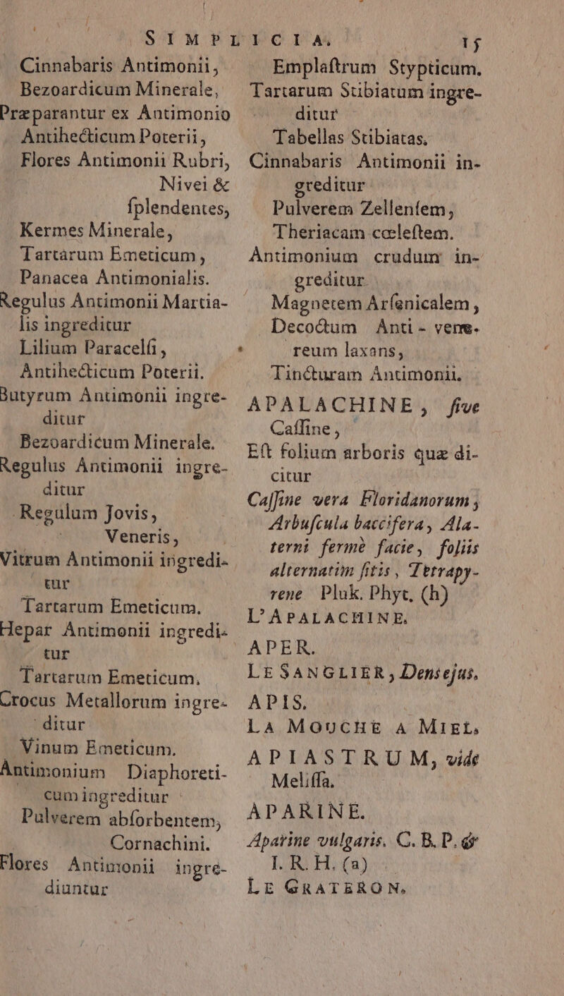 Cinnabaris Antimonii, Bezoardicum Minerale, Przparantur ex Ántimonio Antihecticum Poterii, Flores Àntimonii Rubri, | Nivei&amp; fplendentes; . Kermes Minerale, Tartárum Emeticum, Panacea Antimonialis. Regulus ÀÁntimonii Martia- lis ingreditur Lilium Paracelí, Antihecticum Poterii. Jutyrum Antimonil ingre- ditur Bezoardicum Minerale. Regulus ÁAntimonii ingre- ditur Regulum Jovis, Veneris, Vitrum Antimonii ingredi- tur | Tartarum Emeticum. Hepar Antimonii ingredi: tur Tartarum Emeticum. Crocus Metallorum ingre- | ditur Vinum Emeticum. ÀÁntimonium Diaphoreti- cumingreditur | Pulverem abforbentem; | Cornachini. Flores Antinmonii ingré- diantur | 1j Emplaftrum Stypticum. Tartarum Stibiatum ingre- ditur Tabellas Stibiatas, Cinnabaris Antimonii in- greditur Pulverem Zellenfem, Theriacam casleftem. Antimonium crudum: in- greditur. Magnetem Arfanicalem , Decodum Anti- vene. reum laxans, lincturam Ántimonit, APALACHINE, five Caffine, Eft folium arboris quz di- citur Cal|[ine wera Floridanorum ; ZArbufcula baceifera , Ala- terni ferm facie, fojiis alternatim fitis , Tetrapy- rene Pluk. Phyc, (h) L'APALACHINE, APER. LE SANGLIER , Densejus, APIS, LA MOoucHE&amp; A MIEL, APIASTRU M, vide Meliffa. ÀPARINE. Aparine vulgaris. C. B. D. d Last Hop LE GRATERON,