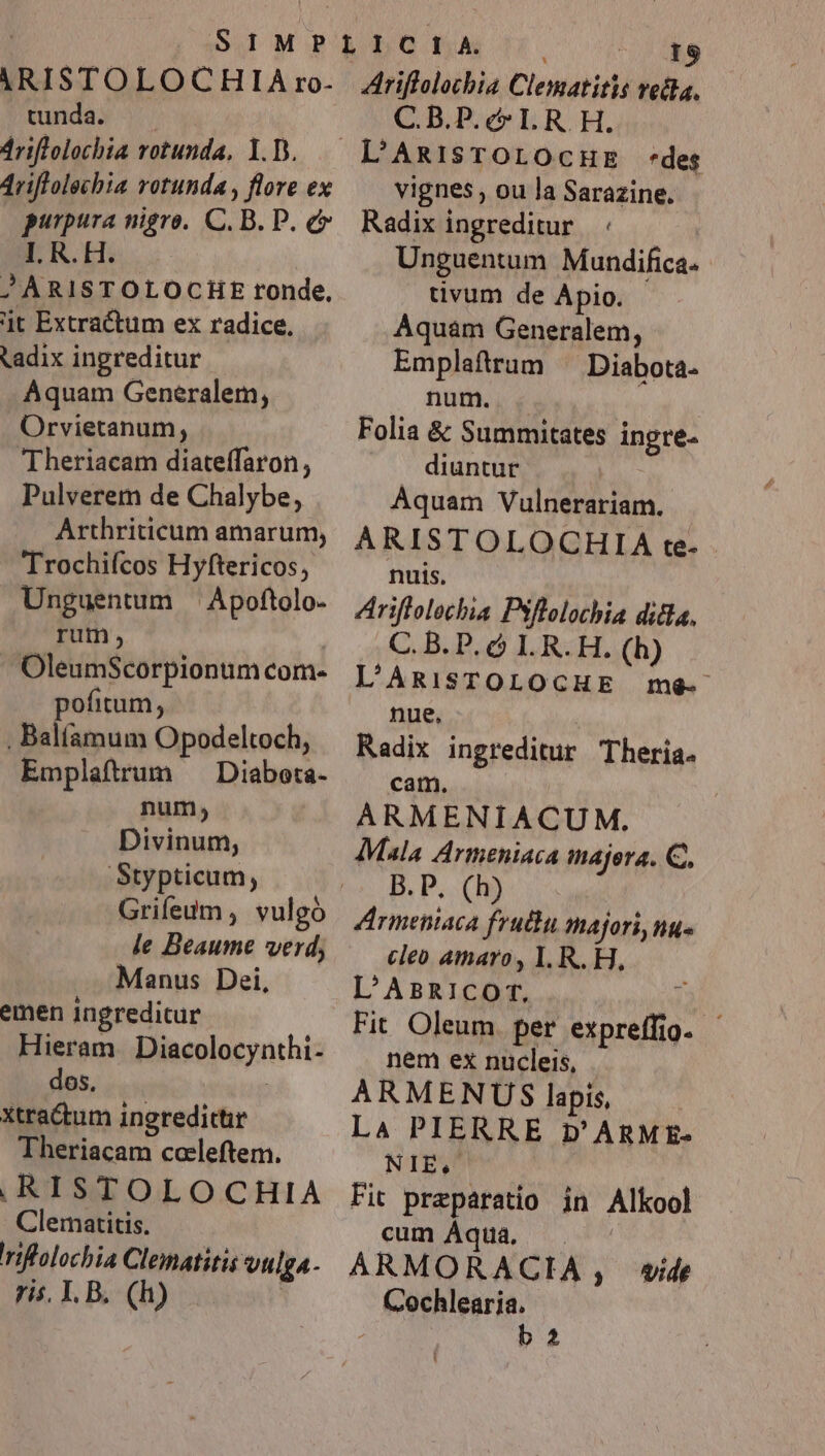 ARISTOLOCHILIA ro- tunda. 4riflolochia rotunda, Y.D. 4riflolechia rotunda , flore ex purpura nigro. C. B. P. e I. R. H. JÀRISTOLOCHE ronde, jt Extractum ex radice. tadix ingreditur Aquam Generalem, Orvietanum; Theriacam diateffaron , Pulverem de Chalybe, Arthriticum amarum, Trochiícos Hyftericos, Unguentum ^ Apoftolo- rum, ! OleumScorpionum com- pofitum, , Balíamum Opodeltoch, Emplaftrum — Diabota- num, Divinum, Stypticum, Grifedum , vulgo le Beaume verd, Manus Dei, emen ingreditur Hieram Diacolocynthi- dos, xtra&amp;um ingredithr Theriacam coeleftem. ,RISTOLOCHIA Clematitis. rilalochia Clematitis vulga- ris. I. B. (h) | NS Ariflolochia Clematitis vella, C.B.P.c* LR. H. L'RisrOLOcHE «des vignes , ou la Sarazine. Radix ingreditur | : Unguentum Mundifica. tivum de A pio. Aquam Generalem, Emplaftrum ^ Diabota- num. Folia &amp; Summitates ingre- diuntur Aquam Vulnerariam. ARISTOLOCHIA te- nuis. Ariflolechia Psflolothia ditla. C. B. P. ó I. R. H. (h) L'ARISTOLOCHE me-- nue, Radix ingreditur Theria. cam. | ARMENIACUM. Mala Armeniaca majera. C, B.P. (h) Armeniaca fruthu majori, ng. cleo amaro, I. R. H. L'AaR1ICOT.  Fit Oleum. per expreffio nem ex nucleis, ARMENUS lapis, Là PIERRE D'ARME- NIE, Fit preparatio in Alkool cum Áqua. ARMORACIA, vide Cochlearia. : b 23