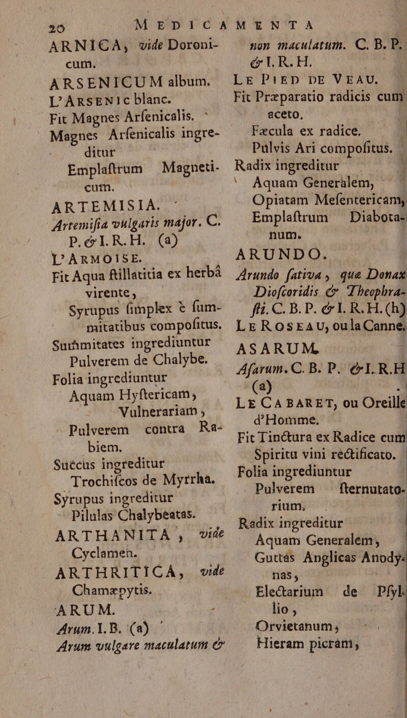ARNICA, vide Doroni- cum. ARSENICU M album. L'ARSENI1c blanc. Fit Magnes Arfenicalis. ^ Magnes Arfenicalis ingre- ditur Emplaftrum Magneti- cut. ARTEMISIA. : Artemifía vulgaris major. C. P.C R.H. (a) L'ARMOISE. | Fit Aqua füillatitia ex herbá virente , Syrupus fimplex € fum- mitatibus compofitus. Surhmitates ingrediuntur Pulverem de Chalybe. Folia ingrediuntur Aquam Hyftericam; Vulnerariam ; Pulverem contra. Ra- biem. Suecus ingreditur Trochifcos de Myrrha. Syrupus ingreditur Pilulas Chalybeatas. ARTHANITA , vide Cyclamen. ARTHRITÍCA, «vide .. Chamzpytis. ARUM. Arum.Y.B. (a) ' | Arum vulgare maculatum e non maculatum. C. B. P. &amp; T. R. H.  LE P! ED DE VEAU. Fit Przparatio radicis cum. aceto, ^ Fzcula ex radice. d Pulvis Ari compofitus. T Radix ingreditur — ^ ' Aquam Generálem, j Opiatam Mefentericamy Emplaftrum — Diabota- num. ARUNDO. Arundo fativa , que Donax Diofcoridis &amp; IE beophra- — fi. C. B.P. &amp; LR. H.(h) LEROsEAU;oulaCanne, ASARUM, Afarum., C. B. P. &amp; I. R.H (a) -] LE CA BARET, ou Oreille d'HHomme. | Fit Tinctura ex Radice cum Spiritu vini rectificato. | Folia ingrediuntur Pulverem fternutato- rium. | | Radix ingreditur | Aquam Generalem, — | Guttás. Anglicas Anody: nas, Electarium de lio , | Orvietanum, Hieram picrám, Pfyl