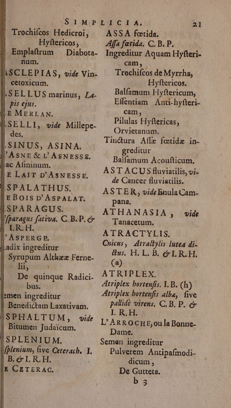 ! Trochifcos Hedicroi, | Hyftericos; | Emplaftrum . Diabota- | num. ISCLEPIAS, vide Vin- | cetoxicum. iSELLUS marinus, La- | pis ejus. P.SELLI,. vide Millepe- | des, ,SINUS, ASINA. B'ASNE&amp; UL ASNESSE. jac Alininum. yÉE LAIT D'ASNESSE, SSPALATHUS. |EBOIS D'ASPALAT. SSPARAGUS. j.adix ingreditur | Syrupum Althzz Ferne- po lii, ' | De quinque Radici- bus. »men ingreditur | Benedictam Laxativam. | SPLENIUM. Lf plenium, ive Ceterach. I. : SE, 2l ASSA foetida. Affa fetida. C. B. P. Ingreditur Aquam Hyfteri- ^ cam, Trechifcos de Myrrha, Hyltericos. Balfamum Hyftericum, EHentiam Anti-hyfteri- cam, Pilulas Hyftericas, Orvietanum. | Tindura Aflz fotidz in- greditur xi Balfamum Acoufticum, ASTACUS fluviarilis, v;- de Cancer fluviatilis. ASTER, vide Bnula Cam- pana. ATHANASIA , vide Tanacetum. ATRACTYLIS. Cnicus,. Atvactylis lutea di- us. H. L. B. &amp;I.R.H. (a) - ATRIPLEX. ZAtriplex bortenfis. Y. B. (h) ditriplex bortenfis alba, five pallide virens. C, B. P. c L R.H. L'ARgROCHE,oulaBonne- Dame. Semen ingreditur Pulverem. Antipafmodi- dicum , | De Gutteta.