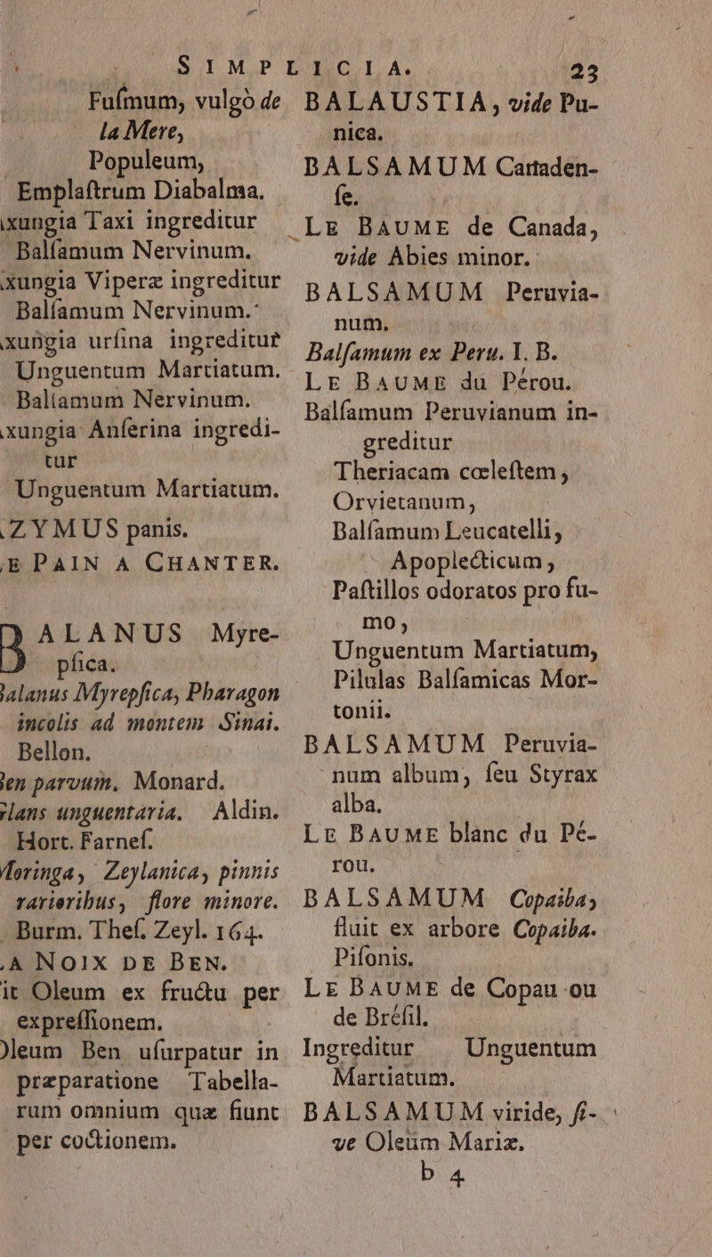 Fuímum, vulgo de la Mere, J Populeum, Emplaftrum Diabalma. ixungia Taxi ingreditur Balfamum Nervinum. xungia Viperz ingreditur Balífamum Nervinum.: xungia urfina ingreditur Unguentum Martiatum. Baliamum Nervinum. xungia Anferina ingredi- tur Unguentum Martiatum. AZYMUS panis. EPAIN A CHANTER. ALANUS Myre- fica. 'alanus IMyrepfica, Pbaragon incolis ad montem Sinai. Bellon. | ien parvum, Monard. ans unguentávia. — Aldim. Hort. Farnef. doringa, Zeylanica, pinnis rarieribus, flore minore. . Burm. Thef. Zeyl. 164. ,A NOIX DE BEN. ic Oleum ex fru&amp;u per expreffionem. ).eum Ben ufurpatur in przparatione — Tabella- rum omnium quz fiunt per coctionem. -« TM. 23 BALAUSTIA, vide Pu- nica. DALSAMUM Caraden- fe. vide Abies minor. BALSAMUM Peruvia- num, | Balfamum ex Peru. Y. B. LE BAUME du Pérou. Balfamum Peruvianum in- greditur Theriacam ccleftem, Orvietanum; Dalfamum Leucatelli, Apoplecticum ; Paftillos odoratos pro fu- mo, Unguentum Martiatum, Pilulas Balfamicas Mor- tonii. BALSAMUM Peruvia- num album, feu Styrax alba. LE BAUME blanc du Pé- rou. BALSAMUM Cpaila; flut ex arbore Copaiba. Pifonis. | LE BAUME de Copau ou de Bréfil. Ingreditur Martiatum. BALSAMU M viride, f- ve Oleüm Mariz. Unguentum