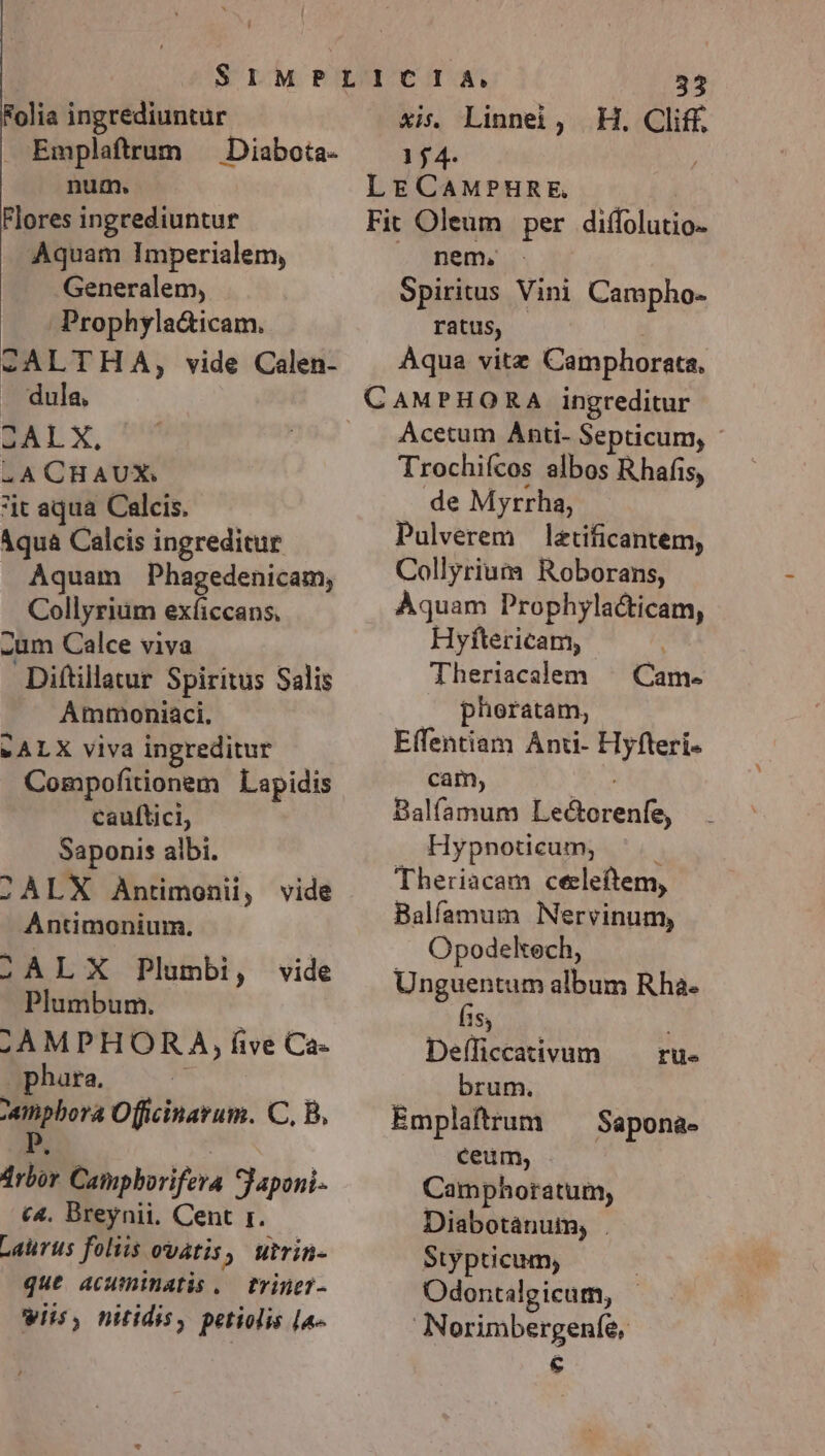 Folia ingrediuntur Emplaftrum — Diabota- num. Flores ingrediuntur Aquam Imperialem, Generalem, Prophyla&amp;icam. -ALTHA, vide Calen- | dula, BAT X. 4A CHAUX. it aqua Calcis. Aqua Calcis ingreditur Aquam Phagedenicam, Collyrium exíiccans, -um Calce viva Diftillatur Spiritus Salis Ammoniaci, SALX viva ingreditur Compofitionem Lapidis cauftici, Saponis albi. 2ÀLX Antimonii, vide Antimonium. SALX Plumbi, vide Plumbum. ,AMPHORA, five Ca« phara, inpbora Officinarum. C, B, drbor Caimpborifera Japoni- c4. Breynii. Cent r. Laurus foliis ovatis, utrin- que acuminatis ..— triner- wiis, nitidis, petiolis [a- 33 xis. Linnei, H. Cliff. 154. LE CAMPHRE | Fit Oleum per diffolutio- nem, - Spiritus Vini Campho- ratus, Aqua vitz Camphorata, CAMPHORA ingreditur Acetum Anti- Septicum, - Trochifcos albos Rhafis, de Myrrha, Pulverem lztificantem, Collyrium Roborans, Aquam Prophylacticam, Hyftericam, Theriacalem , pheratam, Effentiam Anti- Hyfteri- cam, Balfamum Lectorenfe, Hypnoticum, j Theriacam ceeleftem, Balfamum Nervinum, Opodekech, Unguentum album Rha- [15 Defficcativum brum. Emplaftrum ceum, Camphoratum, Diabotánum, . Stypticum, | Odontalgicum, | Norimbergenfe, € Cam- rue Sapona-
