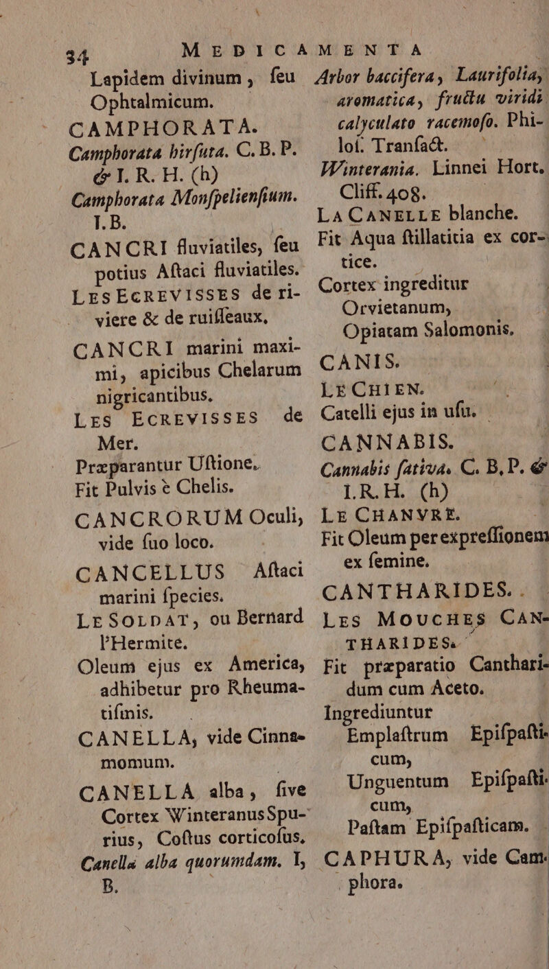 Ophtalmicum. CAMPHORATA. Camphorata birfuta. C. B. P. c I. R. H. (h) Campborata Monfpelienfium. T. B CANCRI fluviales, feu LESECREVISSES de ri- viere &amp; de ruifleaux, CANCRI marini maxi- mi, apicibus Chelarum ni gricantibus, Lrs EcnEvIsSES de Mer. Praparantur Uftione. Fit Pulvis € Chelis. CANCRORUM Oculi, vide fuo loco. | CANCELLUS Aftaci marini fpecies. LE SorpAT, ou Bernard l'Hermite. Oleum ejus ex America, adhibetur pro Rheuma- dfmis. . CANELLA, vide Cinna» momurnm. CANELLA alba, five rius, Coftus corticofus, Cancella alba quorumdam. Y, B. arematica, fructu viridi. calyctlato racemofo. Phi- loi. Tranfa&amp;d. —— : Wnterania. Linnei Hort. Cliff. 408. : LA CANELLE blanche. Fit Aqua ftillatiua ex cor- tice. Cortex ingreditur Orvietanum; Opiatam Salomonis. CANIS. LE CHIEN. Catelli ejus in ufu. CANNABIS. Cannabis fativa. C. B, P. e LR.H. (h) Lr CHANVRE. ! Fit Oleum perexpreffionem ex femine. CANTHARIDES.. Lrs MoucHrEs$ CAN- THARIDES. Fit preparatio Canthari- dum cum Aceto. Ingrediuntur | | Emplaftrum — Epifpafti cum, Unguentum Epifpafti. cum; Paftam Epifípafticam. , phora.
