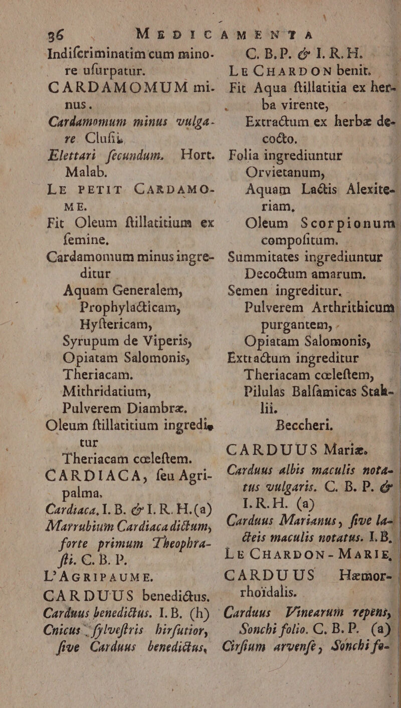 56 Indifcriminatim cum mino. . re ufürpatur. CARDAMOMUM mi. nus. Cardamomum minus. vulga- re. Clufiu Elettari fecundum. | Mort. Malab. LE PETIT CARDAMO- ME. Fit Oleum füllatitium ex femine, Cardamomum minus ingre- ditur Aquam Generalem, w Prophyla&amp;icam, Hyfttericam, Syrupum de Viperis, Opiatam Salomonis, Theriacam. Mithridatium, Pulverem Diambrz. Oleum ftillatitium ingredie . tur Theriacam caleftem. CARDIACA, feu Agri- palma. Catdiaca, Y. B. c I. R. H.(a) Marrubium Cardiaca dictum, forte. primum. d beophra- ffi. €. B. P. L'AGRIPAUME. CARDUTUS benedi&amp;us. Carduus benedictus, I. B. (h) Cnicus ;. fyl'veflvis | birfutior, five Carduus — benedictus, E C. B. P. c I. R. H. Lg&amp; CHARDON benit, . Fit Aqua ftillatitia ex her- — ba virente, Extractum ex herbe adi cocto. Folia ingrediuntur Orvietanum, Aquam Ladis Alexite-. riam, Oleum Scorpionum. compofitum. j Summitates ingrediuntur , Deco&amp;um amarum. Semen ingreditur, . purgantem, . Opiatam Salomonis, Extractum ingreditur Theriacam ccleftem, ANTI Beccheri. CARDUUS Maris. I. R.H. (a) LE CHARDON- rhoidalis. Sonchi folio. C. B. P. (a) |