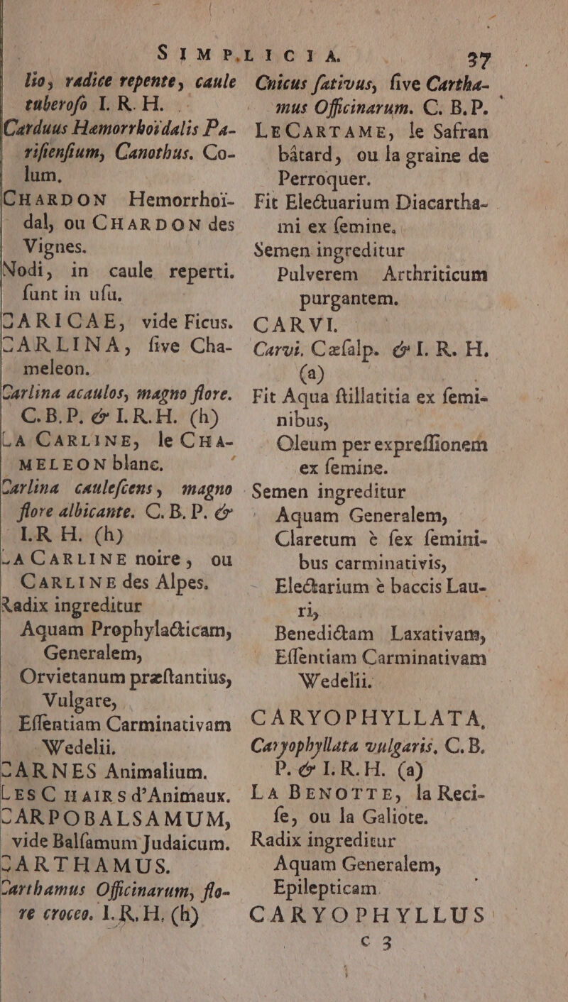 itia) radice repente » caule tüberofo L R.H. Carduus Hemorrhoidalis Pa- - vifienfium, Canotbus. Co- lum, CH ARDON Hemorrhoi- dal, ou CHARDON des Vignes. Nodi, in caule reperti. funt in ufu. GQARICAE, vide Ficus. SQARLINA, five Cha- meleon. Carlina acaulos, imagno flore. C.B.P. &amp; LR.H. (h) LA CARLINE, le CHa- - MELEON blanc. Carlina caulefcens , magno flore albicante. C. B. P. e LI.R H. (h) .ACARLINE noire, ou CARLINE des Alpes. Radix ingreditur Aquam Prephyla&amp;icam, Generalem, Orvietanum przftantius, | Vulgare, . Effentiam Carminativam N'edelii. SÀARNES Animalium. LES C n AIR S d'Ánimaux. .ARPOBALSAMUM, | vide Balfamum Judaicum. ;ARTHAMUS. Carthamus Officinarum, flo- | € croceo. 1. R, H. (Hh) Kor 37 Cnicus fatvvus, five Cartha- mus Officinarum. C. B.P. — LECARTAME, le Safran bátard, ou la graine de Perroquer. Fit Ele&amp;uarium Diacartha- mi ex femine, Semen ingreditur Pulverem — Arthriticum purgantem. CARYVI/:qi Carvi. pon p éeLR.H, Fit A ftillatitia ex femi- nibus, Oleum per expreffionem ex femine. Aquam Generalem, Claretum &amp; fex femini- bus carminativis, Electarium € baccis Lau- rh Benedictam | Laxativam, E(fentiam Carminativam Wedelii. CARYOPHYLLATA. Caryophyllata vulgaris, C.B. P. c LR.H. (a) LA BENOTTE, la Reci- fe, ou la Galiote. Radix ingreditur Aquam Generalem, Epilepticam.- CARYOPHYLLUS: c 3