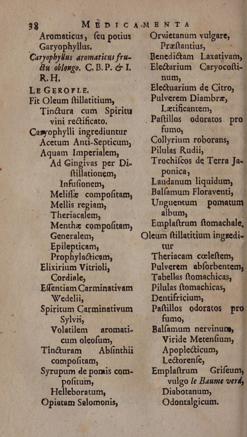 Aromaticus, (eu potius .. Garyophyllus, Caryophylus aromaticts fru- R. H. LE GEROFLE., Fit Oleum ftillatitium, Tin&amp;ura cum Spiritu vini rectificato, - Casrophylli ingrediuntur Acetum Anti-Septicum, Aquam Imperialem; Ad Gingivas per Di- ftillationem, Infufionem, Melifle! compofitam, Mellis regiam, Theriacalem, Menthz compofitam, Generalem, .Epilepticam, Prophylacticam, Elixirium Vitrioli, Cordiale, Effentiam Carminativam W'edelii, Sylvii, Volatilem ^ aromati- cum oleofum, Tin&amp;uram . compofitam, Syrupum de pomis com- pofitum; Helleboratum, Opiatam Salomonis, Orvietanum vulgare, Praftantius, |. Benedictam Laxativam, Ele&amp;arium — Caryocofti-- num, | ' Ele&amp;uarium de Citro, . Pulverem Diambrz, Latificantem, . Paftllos odoratos pro fumo, l Collyrium roborans, Pilulas Rudii, : Trochiícos de Terra Ja«- ponica, : Laudanum liquidum, Balíamum Floraventi, Unguentum pomatum album, m Emplaftrum ftomachale, Oleum ftillatitium ingredi- tur Theriacam ccleftem, Pulverem abforbentem, Tabellas ftomachicas, Pilulas ftomachicas, , Dentifricium, Paftllos odoratos pro fumo, P V -Balfamum nervinung, Viride Meteníum, Apopledticum, Le&amp;oreníe, Emplaftrum — Grifeumy. vulgo /e Baume verd, Diabotanum, y Odontalgicum. |