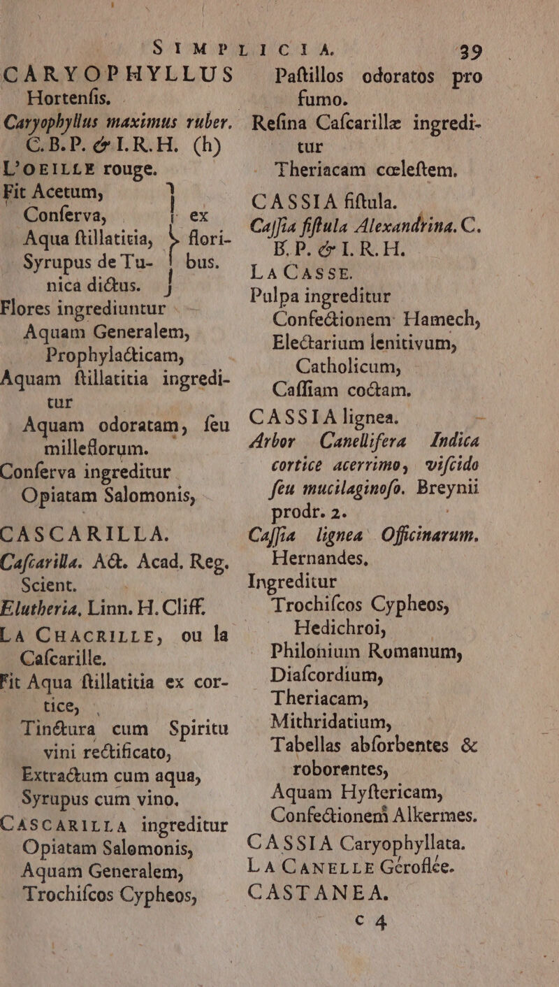 CARYO?P HYLLUS Hortenfis, . CAB. P. el R.H. (h) L'OEILLE rouge. Fit Acetum, ] Conferva, . [ex Aqua ftillaticia, i flori- Syrupus de Tu- ! bus. nica dictus. ] Flores ingrediuntur Aquam Generalem, Prophylacticam, Aquam ftillatitia ingredi- cur Aquam odoratam, feu milleflorum. Conferva ingreditur Opiatam Salomonis, CASCARILLA. Cafcarilla. Act. Acad. Reg. Scient. E lutheria, Mis. H. Cliff. LA CHACRILLE, ou la Caícarille. Fit Aqua ftillatitia ex cor- tice; - Tin&amp;ura cum Spiritu vini rectificato, Extractum cum aqua, Syrupus cum vino. CASCARILLA ingreditur Opiatam Salomonis; Aquam Generalem, Trochiícos Cypheos, '389 Paftillos odoratos pro .— fumo. Refina Cafcarille ingredi- | tur . 'fheriacam ccaleftem. CASSIA fiftula. Ca|Jia fiftula Alexandrina. C. B.P. c IL R.H. LA CASSE. Pulpa ingreditur Confe&amp;ionem: Hamech, Electarium lenitivum, Catholicum, Caffiam coctam. CASSIA lignea. - Arbor /— Canelifera — Indica cortice acerrimo, | vifcido feu mucilaginofo. Potyem prodr. 2. Caffia lignea: DM Hernandes, Ingreditur Trochiícos Cypheos, Hedichroi, Philohium Romanum, Diafcordium, Theriacam, Mithridatium, Tabellas abíorbentes &amp; roborentes, Aquam Hyftericam, Confe&amp;ionem Alkermes. CASSIA Caryophyllata. L A CANELLE Géroflée. CASTANEA. c4