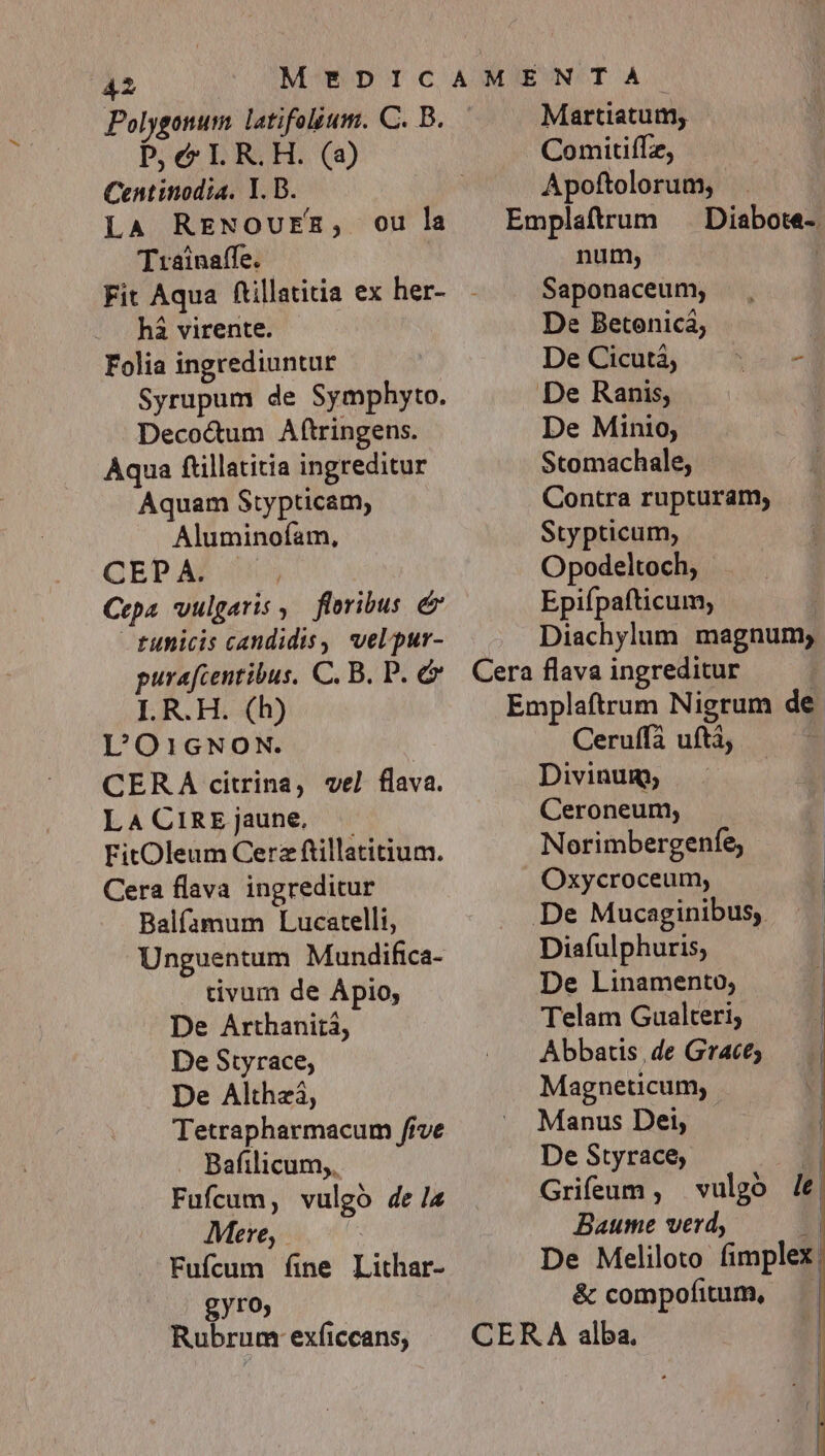 Polygonum latifolium. C. B. Pc LR.OH. (a) Centinodta. Y. D. LA RENOUER, Trainaffe. ou la há virente. Folia ingrediuntur Syrupum de Symphyto. Deco&amp;um Aftringens. Aqua ftillatitia ingreditur Aquam Stypticam, Aluminofam, QEP AZ 4003 Ccpa vulgaris ,.— floribus &amp; tunicis candidis, vel pur- purafcentibus. C. B. P. I. R.H. (h) L'O1GNON. CERA citrina, vel flava. LaACiREjaune, — FitOleum Cera ftillatitium. Cera flava ingreditur Balfamum Lucatelli, Unguentum Mundifica- . tivum de Ápio; De Arthaniti, De Styrace; De Althzá, Tetrapharmacum five . Bafilicum,. Fufcum, vulgó dez Mere, Fufcum fine Lithar- gyro, Rubrum exficcans, Martiatum, Comitiffz, Apoftolorum, Emplaftrum ^ Diabote- num, | Saponaceum, De Betonicá; De Cicutá, H  De Ranis, De Minio, Stomachale, Contra rupturam, Stypticum, Opodeltoch, Epifpafticum, Diachylum magnum; Cera flava ingreditur Emplaftrum Nigrum de Ceruffà uftà, Divinum, Ceroneum, Norimbergenfe, Oxycroceum, De Mucaginibus, Diafulphuris, De Linamento, Telam Gualteri; Abbatis, de Grace; Magneticum, Manus Dei, De Styrace,; Griíeum , Baume verd, 1] De Meliloto fimplex, &amp; compofitum, | CERA alba. i vulgo le