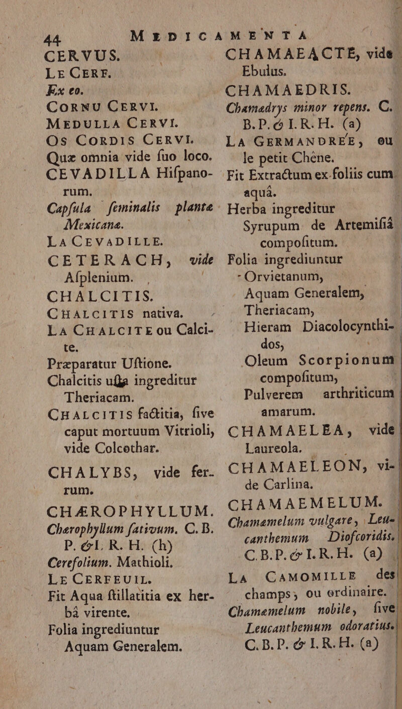 AA CERVUS. Lr CERF. Ex eo. COoRNU CER vi. MEDULLA CERVI. Os CoRDIS CERVI Quz omnia vide fuo loco. CEVADILL A Hifpano- rum. Capfula — feminalis plante Mexicana. LA CEVADILLE. CETERACH, Aíplenium. CHALCITIS. CHALCITIS nativa. LA CHALCITE ou Calci- te. | Praparatur Uftione. Chalcitis ufa ingreditur Theriacam. CHALCITIS fa&amp;titia, five caput mortuum Vitrioli, vide Colcothar. vide CHALYBS, vide fer. rum. CHAEROPHYULUM. Cherophyllum fatioum. C. B. P. &amp;lL. R. H. (h) Cerefolium. Maxhioli. LE CERFEUIL. Fit Aqua ftillatitia ex her- bá virente. Folia ingrediuntur Aquam Generalem. CHA MAEACTE, vids. | Ebulus. | CHAMAEDRIS. Chamadrys iminor repens. C. B.P. c IL. R.H. ( a) LA GERMANDREE, le petit Chene. Fit Extractum ex foliis cum. aquá. Herba ingreditur Syrupum. de Artemifiá. d compofitum. Folia ingrediuntur  Orvietanum, Aquam Generalem, Theriacam; | Hieram Diaconum i: dos, Oleum Scorpionum compofitum, | Pulverem arthriticum | amarum. CHAMAELE À ; Laureola. - | CHAMAEL EON, via de Carlina. | CHAMAEMELUM. Chamamelum vulgare , Leue | canthemum — Diofcoridis, | C.B.P.c ILR.H. (8) . | LA CaMOMILLE des| champs; ou ordinaire. | Chamamelum | nobile, | five] Leucanthemum. odoratiuse |: C. B. P. &amp; IL. R. H. (a) eu vide |