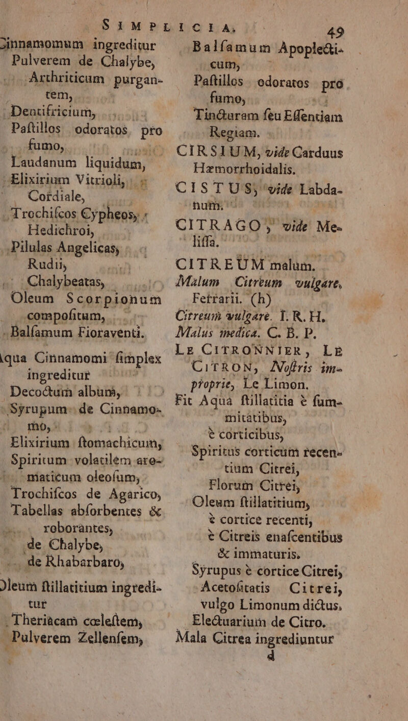 jimnnamomum ingreditur Pulverem de Chalybe, Arthriticum | purgan- iem, - Dentifricium, .... Paftillos | odoratos pto J. fumo, * Laudanum liquidum, vElixirium Vitrioli, /. - P GCordte, |; Trochifcos Cypheos, Hedichroi, .Pilulas Angelicas; Rudii, 71 .2oChalybeatas — Oleum S$corpionum . compofitum, | ; Balfamum Fioraventi. qua Cinnamomi fimplex ingreditug — | Decoctum album, Syrupum- de Cinnamo- mo, : Elixirium ijmneehiuag niaticum oleoíum, Trochifcos de Agarico, Tabellas abíorbentes &amp; -. roborantes, de Chalybe, -.. de Rhabarbaro, Jleum ftillatitium ingredi- tur Theriàcam cale(tem, . Pulverem Zellenfem, 1 49 Balíamum Apople&amp;i.- albe Paftillos | odoratos pro fumo, Tin&amp;uram feu RM Regiam. CIRSIUM, vide Carduus Hzmorrhoidalis. CIST : $5 vide Labda- num. | CITRAGO; ; vide Me- dic Aigle CITREUM malum. Malum | Citreum vulgare, Fetrarii. (h) Citreum vulgare. I. R. H. Malus medica. C. B. P. Lz CITRONNIER á LE CiTRON, AVofris im- proprie, Le Limon. . Fit Aqua ftillatitia &amp; fum- mitatibus, t corticibus, Spiritus corticum recen. tium Citrei, Florum Citrei, Oleum ftillatitium, € cortice recenti, € Citreis enafcentibus |. &amp; immaturis, Syrupus € cortice Citrei, Acetofitatis ^ Citrei, vulgo Limonum dic&amp;us, Ele&amp;uarium de Citro. Mala Citrea ingrediuntur 4