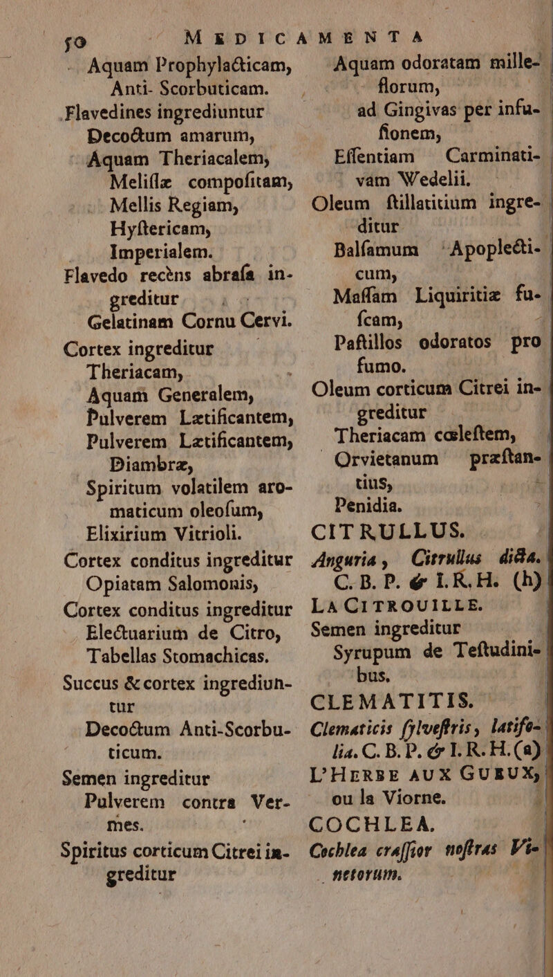 jo -. Aquam Prophyla&amp;icam, Anti- Scorbuticam. Flavedines ingrediuntur Decocum amarum, Aquam Theriacalem; Melillz compofitam, Mellis Regiam, Hyftericam, Imperialem. Flavedo recens abraía in- greditur Gelatinam Cornu Cervi. Cortex ingreditur Theriacam, Aquam Generalem, Pulverem Lztificantem, Pulverem Latificantem, Diambrz, Spiritum volatilem aro- maticum oleoíum, Elixirium Vitrioli. Cortex conditus ingreditur Opiatam Salomonis, Cortex conditus ingreditur Electuarium de Citro, Tabellas Stomachicas. Succus &amp; cortex ingrediun- tur Deco&amp;um Anti-Scorbu- ticum. Semen ingreditur mes. S piritus corticum Citrei in- greditur Aquam odoratam aille- | florum, - il ad Gingivas per infu- - flonem, Eí(fentiam ^ Carminati- vam Wedelii. Oleum ftillatitium ingre- | ditur. 1 Balfamum 'Apople&amp;i- | cum, | Maffam Liquiritie fo) | ícam; / Pafüllos odoratos pro : fumo. | Oleum corticum Citrei in- | greditur | Theriacam caleftem, — . . Orvietanum s tius, | Penidia. CITRULLUS. | Anguria , — Cirrullus dicla. | C.B. P. &amp; LR.H. (b) Wee | Semen ingreditur Syrupum de Teftudini-. bus. CLEMATITIS. | Clematicis fjloeftris , latifo- | lia. C. B. P. c&amp; I. R.H.(a) L'HERBE AUX GUEUX, i ou la Viorne. J COCHLEA. ! Cochlea. cr4[Jior wird Vi- | fttorum. |