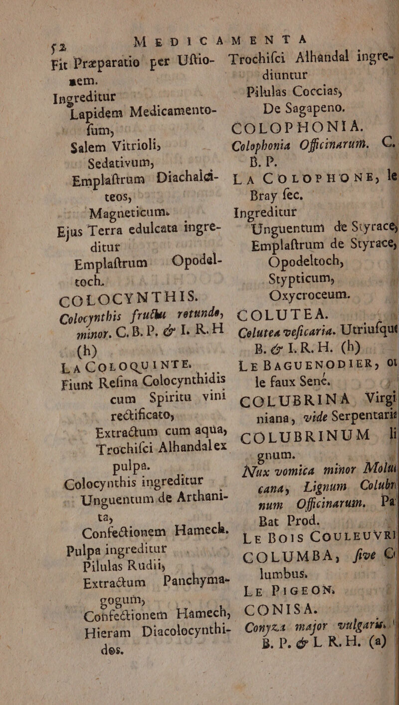 Fit Preparatio per Uftio- sem. diuntur Ingreditur Pilulas Coccias, Lapidem Medicamento- De Sagapeno. fum, ^ — COLOPHONIA. Salem Vitrioli; Colophonia Officinarum. a Sedativum; B. P. Emplaftrum Diachald- y 4 COLOPHONE; . teos, Bray fec. | Magneticum. Inoreditut Ejus Terra edulcata ingré- ^ Unguentum de - ditur Emplaftrum de Styract, Emplaftrum Opodel- Opodeltoch, | toch. .Stypticum, Lr COLOCYNTHIS. Oxycroceum. n Colocynthis fruc retund COLUTEA. . i minor. C. B. P. &amp; I. R.H — ve[icaria. Utriufqut (h) B. &amp; LR. H. (b) | LACOLOQUINTE. LE BAGUENODIER, o Fiunt Refina Colocynthidis le faux Senec. OR | cum Spiritu vini rectificato, Extractum cum aqua, Trochifci Alhandalex pulpa. zi Lap ingreditur | Unguentum de Arthani- tas Confedionem Hamech. Pulpa ingreditur | Pilulas Rudii Extractum Panchyma- goguim; Cohfedionem Hamech, Hieram Diacolocynthi- des. COLUBRINA. virgi niana, vide Serpentarit COLUBRINUM li gnum. A Wwth ] INux vomica unor Milit «ana, Lignum Colubm sum OfWcinarum, | Pu. Bat Prod. — 3$ Lr Dois COULEUVRI COLUMBA, five &amp; lumbus. LE P1GEON . mo CONISA. : E. Conyxa major vulgaris! B. P. &amp; L R.H. iQ