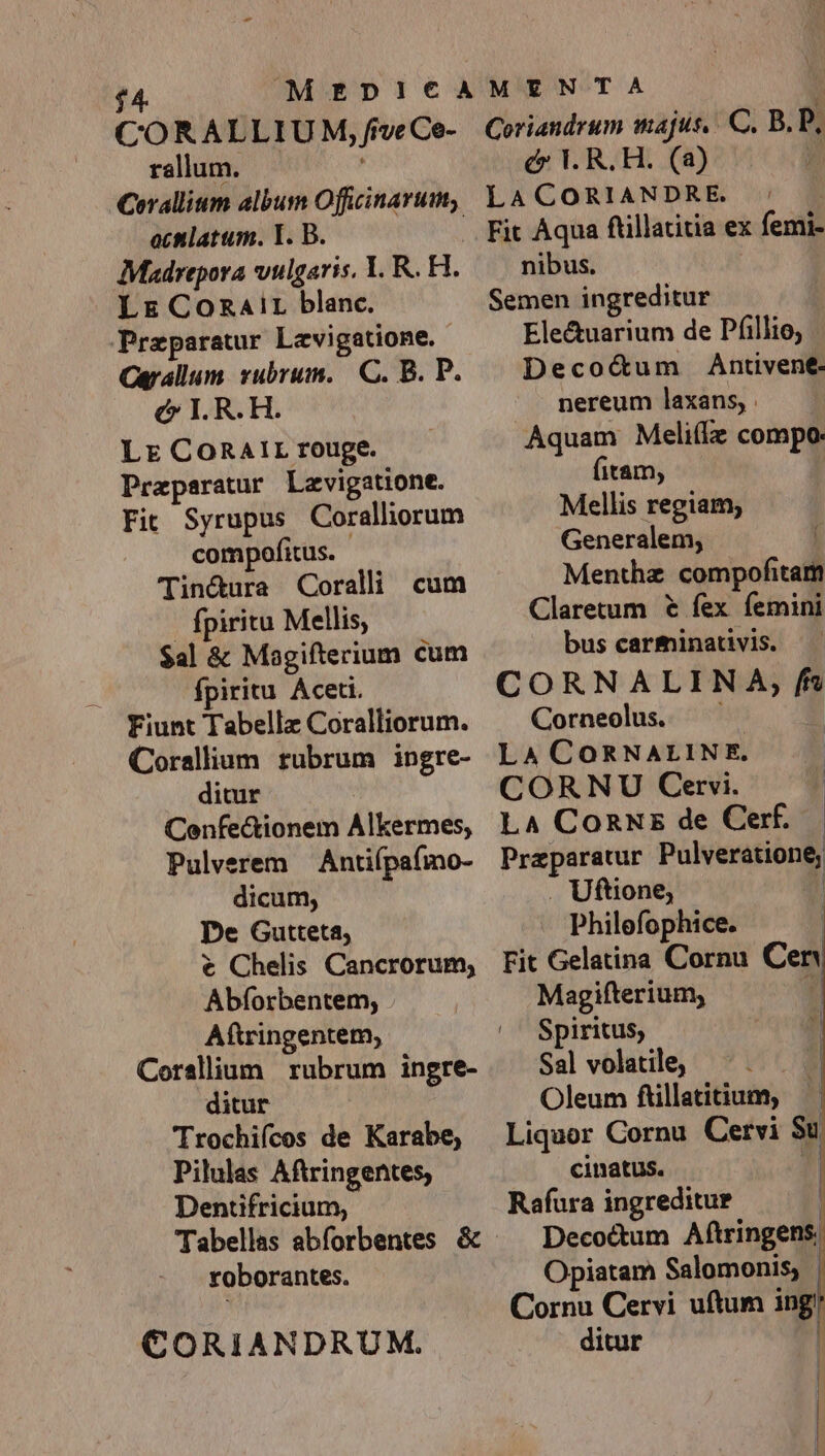 ' MEDI!tCt€A COR ALLIU M, frve Ce- rallum. — | -Cerallium album Officinarum, actlatum. T. B. Madrepora vulgaris, 1. R. H. Lr ConzaAir blanc. Przparatur Lavigatione. - Carallum vubrum. C. B. P. c I. R.H. Lr CoRAIr rouge. Praparatur Lzvigatione. Fit Syrupus Coralliorum compofitus. Tinétura Coralli cum | fpiritu Mellis, $al &amp; Magifterium cum fpiritu Aceti. Fiunt Tabelle Coralliorum. Corallium rubrum ingre- ditur Confectionem Alkermes, Pulverem — Antiípa(mo- dicum, De Gutteta, € Chelis Cancrorum; Abíorbentem, Aftringentem, Corsllium rubrum ingre- ditur Trochiícos de Karabe, Pilulas Aftringentes, Dentifricium, Tabellas abforbentes &amp; roborantes. CORIANDRUM. MENTA i Coriandrum majus, C. B.P, c V. R.H. (a) LACORIANDRE. ' . nibus. Semen ingreditur Ele&amp;uarium de Pfillio, Deco&amp;um Antivene- nereum laxans, . Aquam Meliílz compo (itam, | Mellis regiam; Generalem, 1 Menthz compofitam Claretum € fex femini bus carminativis. CORNALIN A, f Corneolus. — . LA CORNALINE. CORNU Cervi. | L4 ConNz de Cerf. Preparatur Pulveratione; . Uftione, n Philefophice. | Fit Gelatina Cornu Cen Magifterium, * Spiritus, Sal volatile, | Oleum füillatitium, — Liquor Cornu Cervi Su cinatus. | Rafura ingreditur | Decoctum Aftringens. Opiatam Salomonis, | Cornu Cervi uftum ing ditur |
