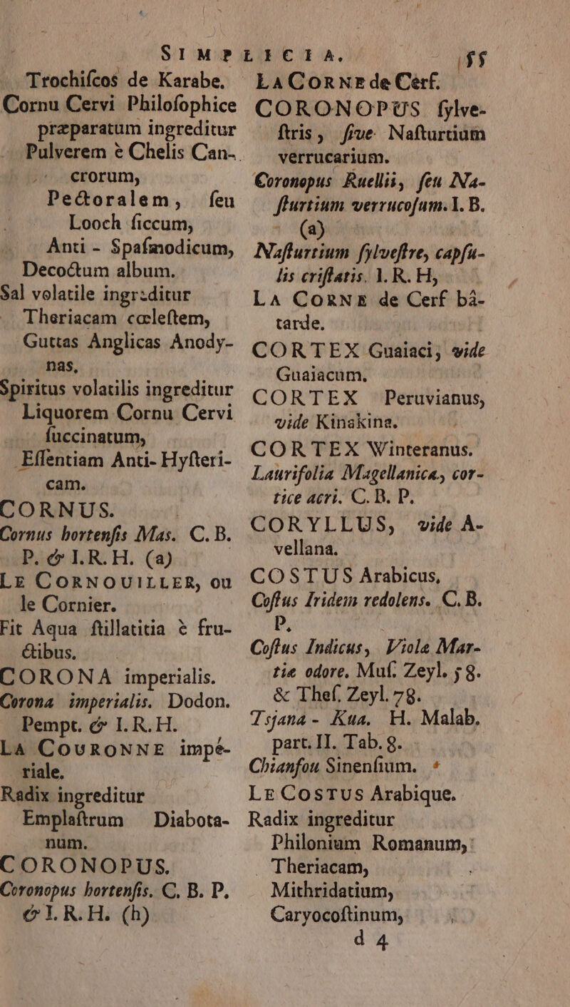 nana de Karabe, Cornu Cervi Philofophice praeparatum ingreditur crorum, Pecoralem, Looch ficcum, Ant - Spafmodicum, Decoctum album. Sal volatile ingr:ditur Theriacam ccaleftem, Guttas Anglicas Anody- nas, Spiritus volatilis ingreditur Liquorem Cornu Cervi fuccinatum, .Effentiam Anti- Hyfteri- cam. CORNUS. Cornus. bortenfis Mas. C. B. P. &amp; IL. R. H. (a) LE CORNOUILLER, ou le Cornier. Fit Aqua. füillatitia &amp; fru- &amp;ibus. CORONA imperialis. Corona imperiali. Dodon. Pempt. c I. R. H. La CovRoNNE impe- riale. Radix ingreditur Emplaftrum ^ Diabota- num. CORONOPUS. Coronopus bortenfis. C. B. D. C I R.H. (h) feu i45 LaAConxzEdeCerf.. CORONOPUS fylve- ftris ; Ji ve Nafturüuum verrucarium. Coronopus Ruellii, fet Na- fhurtium verrucofum.1. B. ' (9) Naflurtium fylveffre, capfu- lis criflatis. 1. R. H5 L^ CozNE de Cerf bà- tarde. CORTEX Gnuaiaci; a Guaiacum. CORTEX Peruvianus, vide Kinakina. CORTEX Winteranus. Laurifolia Magellanica., cor- tice acri. C. D. P. CORYLLUS, wide À- vellana. COSTUS Arabicus, Coftus Iridem redolens. C. B. i, | Coftus Indicus, Viola Mar- tie odore. Muf. Zeyl. j 8. &amp; Thef. Zeyl. 78. Tsjana- Kua. KH. Malab. part. II. Tab. g. Chianfou Sinenfium..— 9 LE CosTUus Arabique. Radix ingreditur Philonium Romanum, : Theriacam, Mithridatium, : Caryocoftinum; d 4