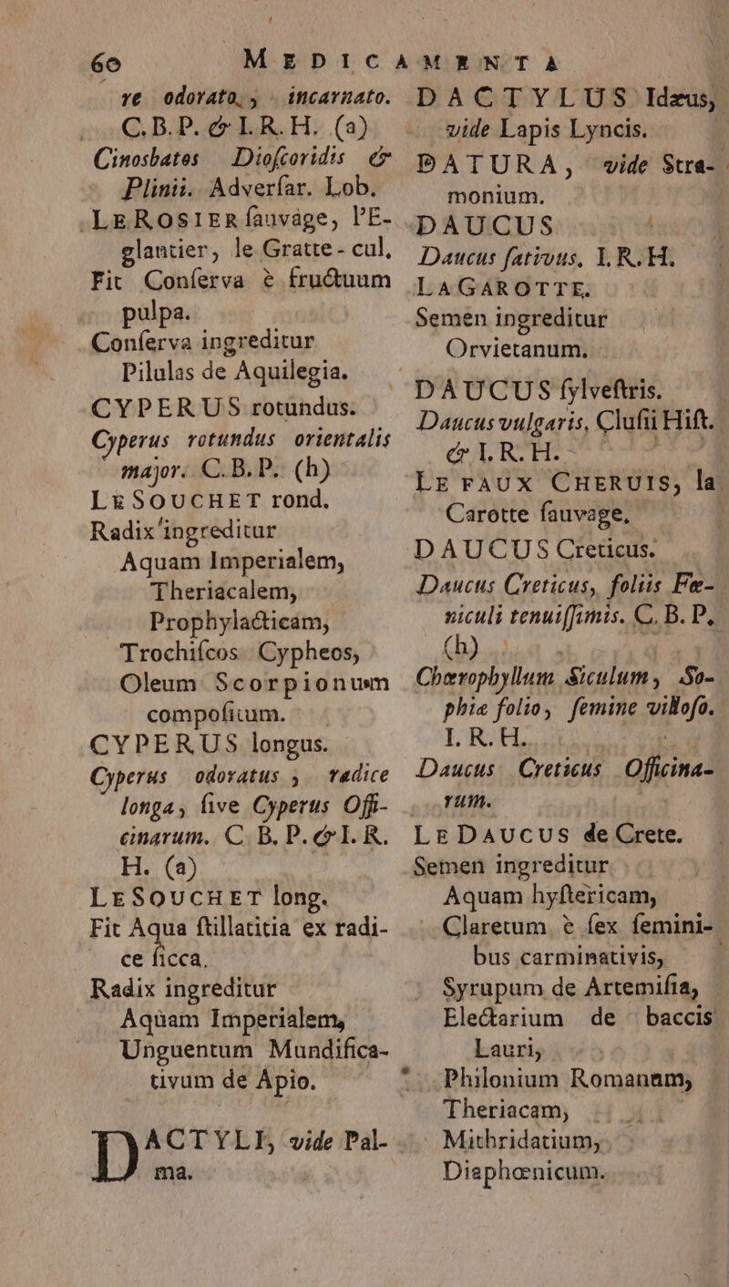 re odorato, - incarnato. ia BIPoetr LR. H. (2) Cinosbates — Diofcoridis €7 Plinii. Adverfar. Lob. .LEROSIERÍauvage, PE- glantier, le Gratte- cul, Fit Coníerva &amp; fructuum pulpa. Coníerva ingreditur Pilulas de Aquilegia. CYPERUS rotundus. Cyperus rotundus orientalis major. C.B. P. (h) LESOUCHET rond. Radix'ingreditur Aquam Imperialem, Theriacalem, Prophylacticam, Trochiícos. Cypheos, Oleum. Scorpionum compofium. CYPERUS longus. Cyperus odoratus y. Tadice longa, live Cyperus Offi- cnarum. C. B. P. ee I. R. H. (2) | LrESoucuET long. Fit Ae ftillatitia ex radi- ce ficca, Radix ingreditur Aquam Imperialem, Unguentum Mundifica- tivum de Ápio. P. ma. DACTYLUS Ideus, vide Lapis Lyncis. | PDATURA, wide Stra- monium. DAUCUS j Datucus fativts, I. R. H. Semen ingreditur Orvietanum. Daucus vulgaris, Clufii Hift CULREEET ! LE Faux CHERUIS, la Carotte fauvage. DAUCUS Creticus. Daucus Creticus, foliis Fe- siculi tenui[Jimis. C. B. P, (b)... Cherophyllum Siculum , So- ! phia folio, femine willofo. I. R. H. Daucus:. Creticus | Officina- rum. Semen ingreditur  Aquam hyftericam, Claretum. &amp; fex femini- bus carminativis, Syrupum de Artemifia, | Ele&amp;darium | de ^| baccis. Lauri, Philonium Raranino Theriacam, - Mithridatium; Diephonicum.