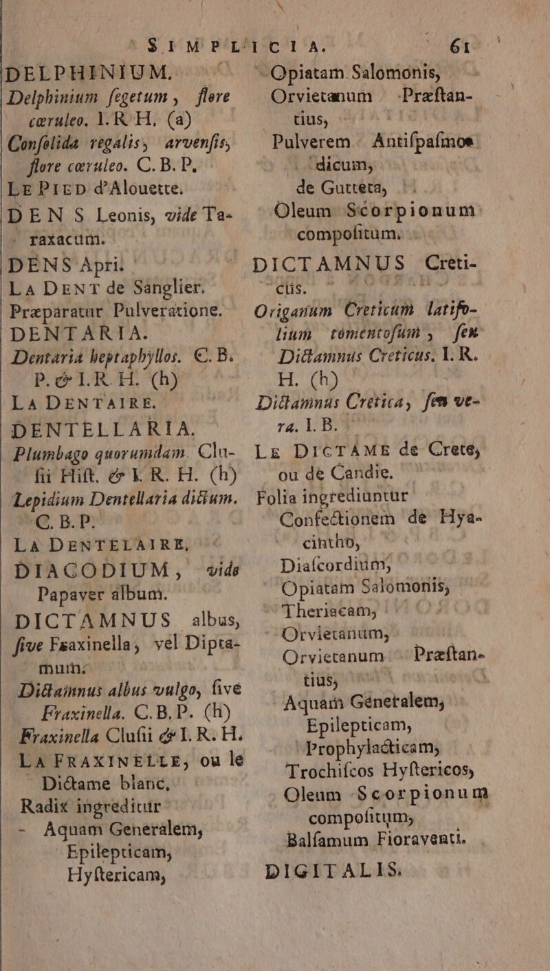 caeruleo, 1. RH, (a) Cofilida regalis, arven[is, - flore caruleo. C. B. P. LE PizrzD d'Alouette. D EN S Leonis, vide Ta- . faxacum. — DENS Apri. ' LA DENT de Sanglier. Preparatar Pulveratione. DENTARIA. Dentaria beptapbyllos, €. B. P.c LR OH. (h) LA DENTAIRE. DENTELLARIA. Plumbago quorumdam. Cla- fii Hift. c&amp;* K R. H. (h) Lepidium Dentellaria dicium. C 5B Là DENTELAIRE, DIAGODIUM, vids Papaver album. DICTAMNTUS albus, five Faaxinella, vel Dipta- | muin- Di&amp;ainnus albus vulgo, fivé Fraxinella. C. B. P. (Rh) Braxinclla Clufii de I. R. H. | Là FRAXINELLE, ou le -. Di&amp;ame blanc, Radix ingredicir - Aquam Generalem, Epilepticam, Hyftericam, b 61 i tius, wi, dx Pulverem A cfpafibt : dicum, de Gutteta .'. Oleum. Scorpionum: compofitum, DICIT AMNUS Ea gt conc jw | Qriganum Ebhdh. mih. lium. tomentofum , — few An Creticus, 1. R. H. (h) Dithannas Cretica, fen ve- ra. 1L. B.» Lz DICTÁME de Crete; ou de Candie. — Folia ingrediuntur Confectionem de Hya- cintho, Diaícordium; Opiatam Salomonis, (Theriecam; || Orvietanum; Qrviecanum. tius; Aquam bo ei Epilepticam, Prophyla&amp;icam, Trochiícos Hyftericos, Oleum :.Scorpionum compofitum; Balfamum Fioravenu. . DIGITALIS. j Praftan.