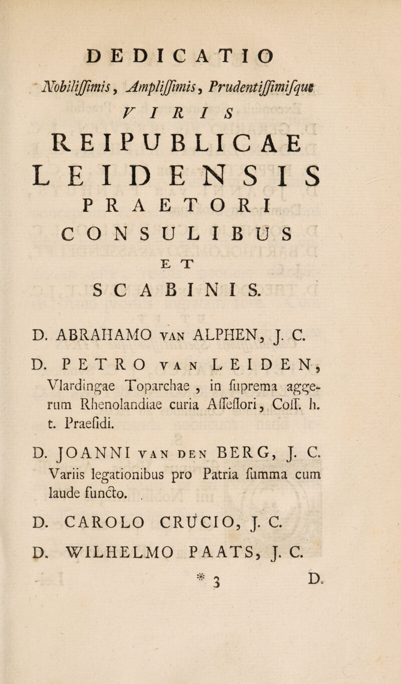 Nobilijfimis, AmpliJJimis, Prudentijjimifque VIRIS REIPUBLICAE L E I D E N S IS PRAETORI CONSULIBUS E X S C A B I N I S. D. ABRAHAMO van ALPIIEN, J. C. D. PETRO y a n LEIDEN, Vlardingae Toparchae , in fuprema agge¬ rum Rhenolandiae curia Affeflori, Coli. h. t. Praefidi. D. JOANNI VAN DEN BERG, J. C. Variis legationibus pro Patria ftimma cum laude funclo. D. CAROLO CRUCIO, J. C. D. WILHELMO PAATS, J. C.