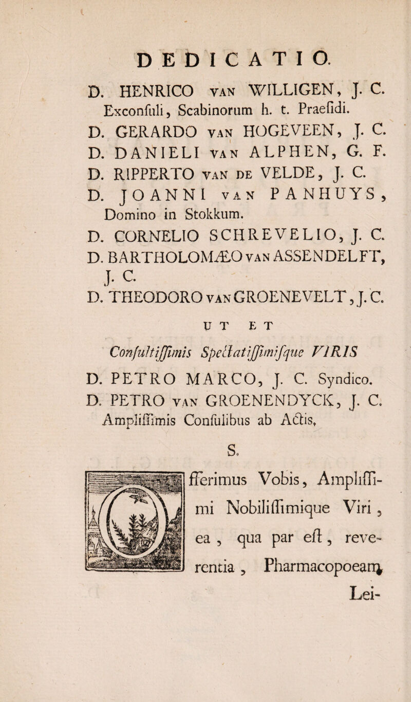 D. HENRICO van WILLIGEN, J. C. Exconfuli, Scabinorum h. t. Praefidi. D. GERARDO van HOGEVEEN, J. C. D. DANIELI van ALPHEN, G. F. D. R1PPERTO van de VELDE, J. C. D. JOANNL van PANHUYS, Domino in Stokkum. D. CORNELIO SCHREVELIO, J. C. D. BARTHOLOMALO van ASSENDELFT, J. C. D. THEODORO van GROENEVELT, J. C. UT ET ConfultiJJimis SpetlatiJJimifque VIRIS D. PETRO MARCO, J. C. Syndico. D. PETRO van GROENENDYCK, J. C Ampliflimis Confulibus ab Adis, 4» S. fferimus Vobis, Ampliffi- mi Wobiliflimique Viri, ea , qua par eft, reve¬ rentia , Pharmacopoean^ Lei-