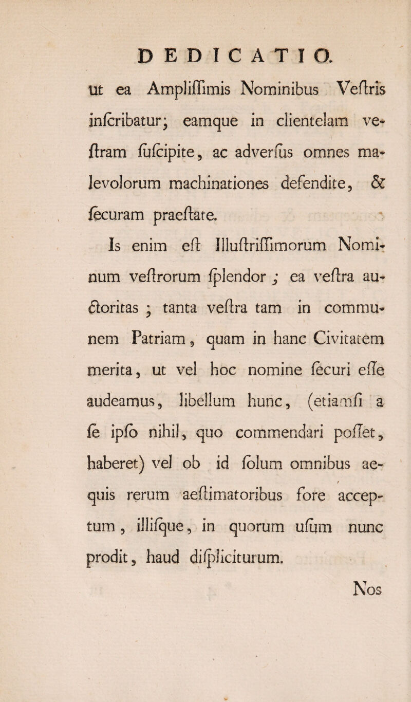 Ut ea Ampliffimis Nominibus Veftris infer ibatur; eamque in clientelam ve* flram fufeipite, ac adverfus omnes ma¬ levolorum machinationes defendite, & fecuram praedate. Is enim eft Uluftriffimorum Nomi¬ num veftrorum fplendor ; ea veflra au¬ ctoritas , tanta veflra tam in commu¬ nem Patriam, quam in hanc Civitatem merita, ut vel hoc nomine fecuri e fle audeamus, libellum hunc, (etiamfi a fe ipto nihil, quo commendari poflet, haberet) vel ob id fblum omnibus ae- / quis rerum aefiimatoribus fore accep¬ tum , illifque, in quorum ufum nunc prodit, haud difpliciturum. Nos