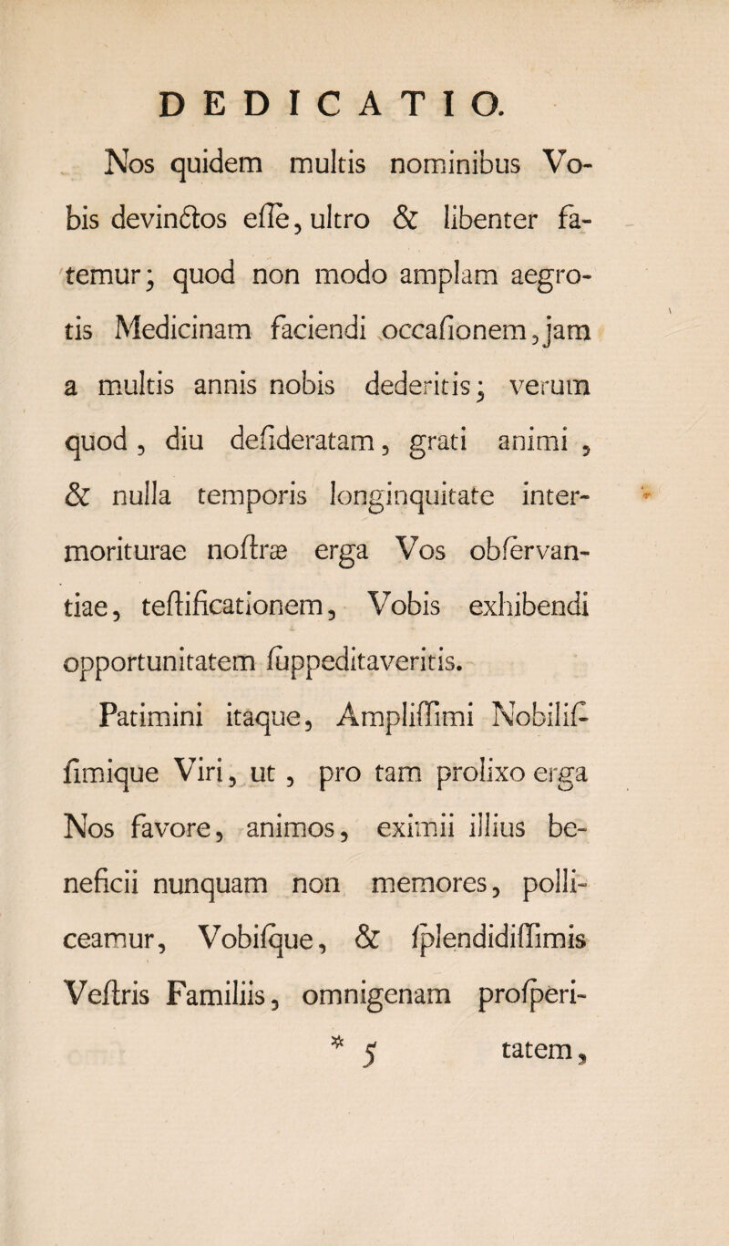 Nos quidem multis nominibus Vo¬ bis devindtos efie, ultro & libenter fa¬ temur; quod non modo amplam aegro¬ tis Medicinam faciendi occafionemjam a multis annis nobis dederitis; verum quod , diu defideratam, grati animi , & nulla temporis longinquitate inter- moriturae nofirte erga Vos obfervan- tiae, tefiificationem, Vobis exhibendi opportunitatem luppeditaveritis. Patimini itaque, Ampliffimi Nobilif fimique Viri, ut, pro tam prolixo erga Nos favore, animos, eximii illius be¬ neficii nunquam non memores, polli¬ ceamur, Vobilque, & fplendidiffimis Vefiris Familiis, omnigenam profperi- * 5 tatem,