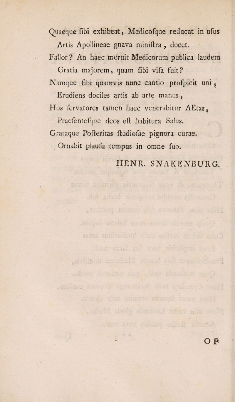 Artis Apollineae gnava miniftra, docet. Fallor? An haec merqit Medicorum publica laudem Gratia majorem, quam fibi vifa fuit? Namque fibi quamvis nunc cautio profpicit uni, Erudiens dociles artis ab arte manus. Hos fervatores tamen haec venerabitur AEtas, Praefentefque deos efl habitura Salus. Grataque Pbfteritas ftudiofae pignora curae. Ornabit plaufu tempus in omne fuo. HENR. SNAKENBURG. ... *