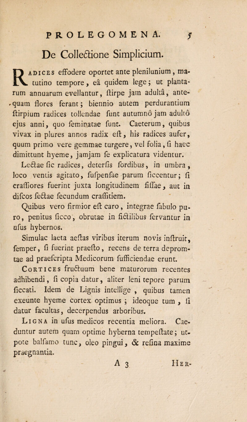 PROLEGOMEN A. s De Collectione Simplicium. Radices effodere oportet ante plenilunium, ma¬ tutino tempore, ea quidem lege; ut planta¬ rum annuarum evellantur, ftirpe jam adulta, ante- -quam flores ferant; biennio autem perdurantium ftirpium radices tollendae funt autumno jam adulto ejus anni, quo feminatae funt. Caeterum, quibus vivax in plures annos radix eft, his radices aufer, quum primo vere gemmae turgere, vel folia, fi haec dimittunt hyeme, jamjam fe explicatura videntur. Ledlae fic radices, deterfis fordibus, in umbra, loco ventis agitato, fufpenfae parum ficcentur; fi erafliores fuerint juxta longitudinem fiffae, aut in difcos fe£tae fecundum craffitiem. Quibus vero firmior eft caro , integrae fabulo pu¬ ro, penitus ficco, obrutae in fidliiibus fervantur in ufus hybernos. Simulae laeta aeftas viribus iterum novis infiruit, femper, fi fuerint praefto, recens de terra deprom- tae ad praeferipta Medicorum fufficiendae erunt. Cortices fru&uum bene maturorum recentes adhibendi, fi copia datur, aliter leni tepore parum ficcati. Idem de Lignis intellige , quibus tamen exeunte hyeme cortex optimus ; ideoque tum , II datur facultas, decerpendus arboribus. Ligna in ufus medicos recentia meliora. Cae¬ duntur autem quam optime hyberna tempeflate; ut- pote balfamo tunc, oleo pingui, & refina maxime praegnantia. 1