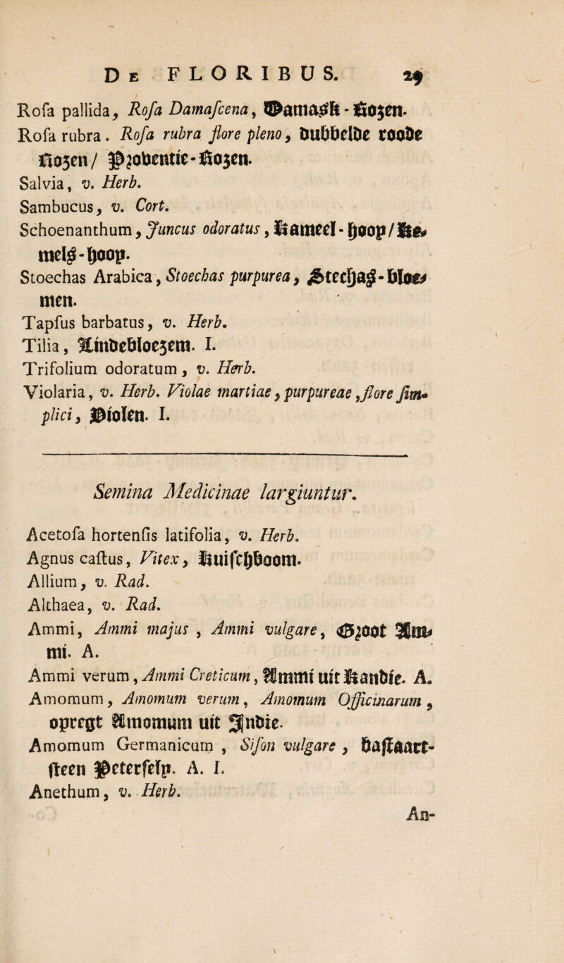 Rofa pallida, Rofa Damafcena, ©anmtfft-£o$CI1. Rofa rubra . Rofa rubra flore pleno , DU&bdDe tOOJte Sio5cn/ $?oimme-jESo3en. Salvia, v. Herb. Sambucus, v. Cort. Schoenanthum, Juncus odoratus, Itameel- l)aop/li& melg-ljoop. Stoechas Arabica, Stoechas purpurea, £tedja$-filos* meit. Tapfus barbatus, v. Herb. Tilia, HmUeBloescm. i. Trifolium odoratum, v. Herb. Violaria, v. Herb. Violae martiae ypurpureae ,flor e fm• pliciy ©lOfen. I. Semina Medicinae largiuntur. Acetofa hortenfis latifolia, v. Herb. Agnus cadus, Vitex, Jiuifclj&aoni» Allium, v. Rad. Althaea, v. Rad. Ammi, Ammi majus , Ammi vulgare, 3(t!t* mt. A. Ammi verum, Ammi Creticum, Sfitnmt uic lianWe. A. Amomum, Amomum verum, Amomum Officinarum 3 opregt SCitiomum utt Sfnfcie. Amomum Germanicum , Sifon vulgare , Safloact- fteen $eterfelp. A. I. Anethum, v. Herb. An-