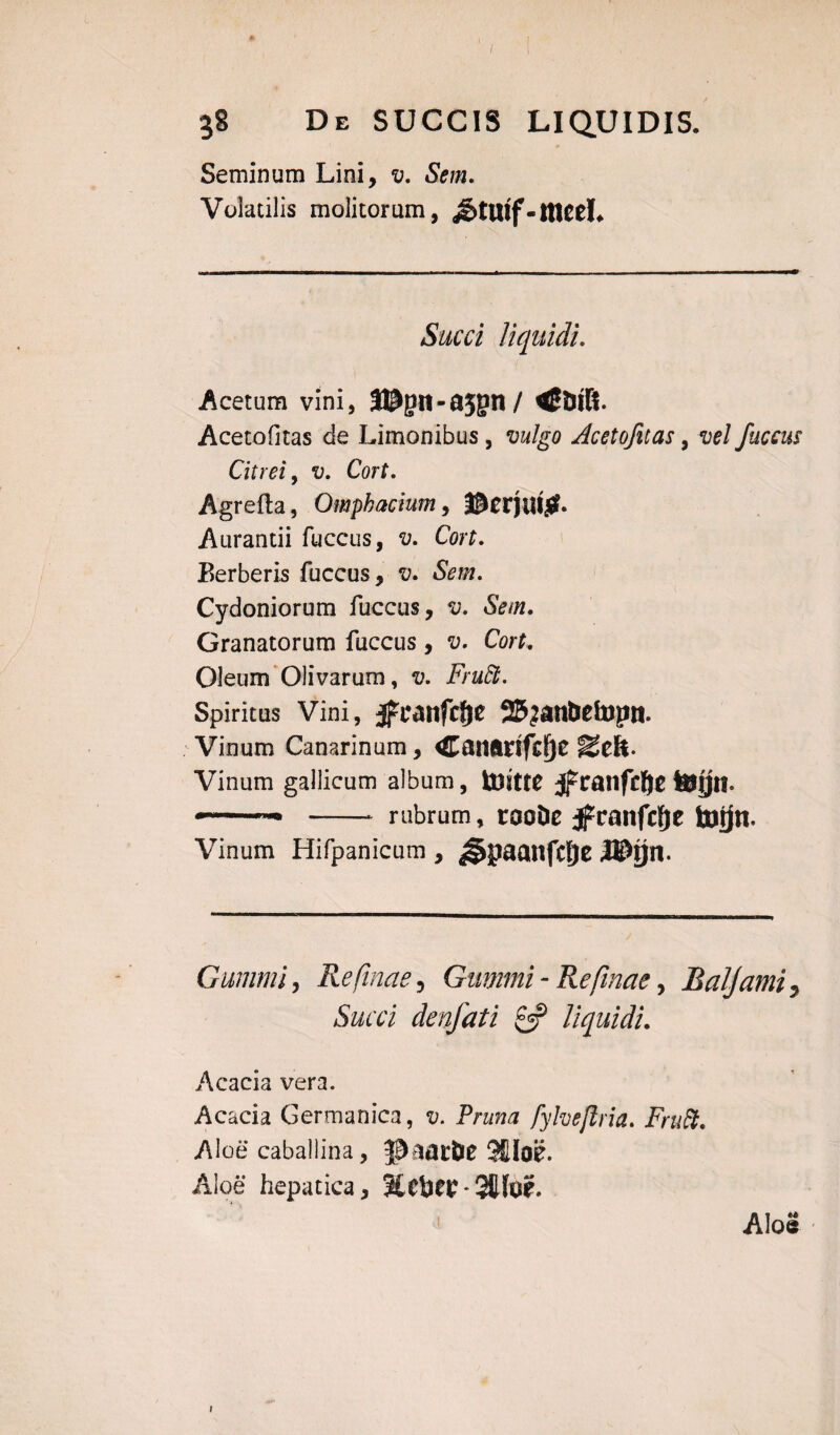 I 38 De SUCCIS LIQUIDIS. Seminum Lini, v. Sem. Volatilis molitorum, &tuif-meeL Succi liquidi. Acetum vini, 3®gn-a5gn/ Acetofitas de Limonibus, vulgo Acetofitas, vel fuccus Citrei, v. Cort. Agrefta, Omphacium, Dcrjui#. Aurantii fuccus, Corf. Berberis fuccus, v» Sem. Cydoniorum fuccus, v. Sem. Granatorum fuccus , v. Cort. Oleum Olivarum, v. Fruffi. Spiritus Vini, $x*anfcf)e 25?an&etopn. Vinum Canarinum, Canftrtfcf)e Seft- Vinum gallicum album, toitte jfcanfcfyt tejjn. —-- -- rubrum, rooDe jfcanfcfje fanjn. Vinum Hifpanicum , ^paanfcfje Cummi, Reftnae, Gummi - Refinae, Baljami, Succi denfati & liquidi. Acacia vera. Acacia Germanica, t;. Pnm# fyheftria. Fruft. Aloe caballina, JJaat&e 9fiIoe. Aloe hepatica, 3£ciW*3Jfo£. Aloe ;