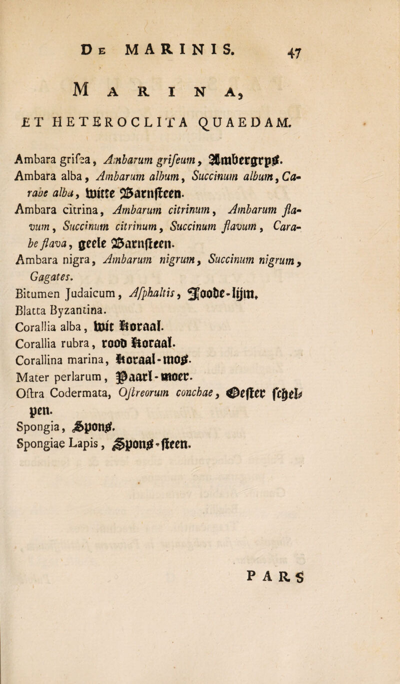 De MARINIS. Marina, ET HETEROCLITA QUAEDAM. Ambara grifea, A;nbarum grij'eum , StmfrcrgrptL Ambara alba , Ambarum album, Succinum album, Ca~ rabe aiba9 touce S&arnjleen. Ambara citrina, Ambarum citrinum, Ambarum fla- vum, Succinum citrinum, Succinum flavum , Cara¬ be flava, gede QSarnjlecn- Ambara nigra, Ambarum nigrum, Succinum nigrum y Gagates» Bitumen Judaicum, Afphaltis 9 Blatta Byzantina. Corallia alba, tolt 5f Otaal. Corallia rubra, root) Sloraal. Corallina marina, itoraal-tttOtf. Mater perlarum, Jpaatl-HIOer* Oftra Codermata, OJireorum conchaey 0eftCV jiifytb pcn. Spongia, dSpon^. Spongiae Lapis, ^pong’ftcen. PARS