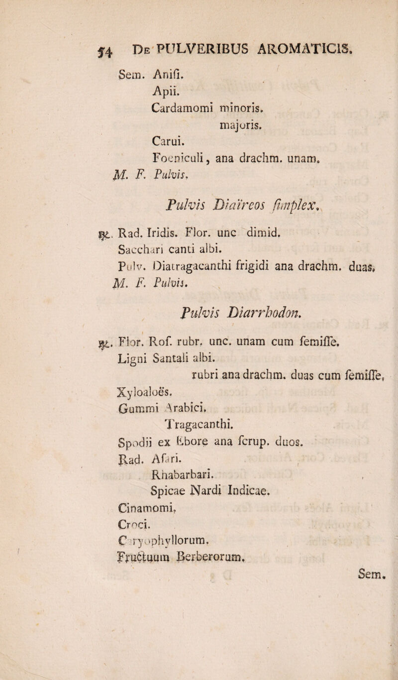 Seai. Anifi. Apii. Cardamomi minoris» majoris. Car ui. Foeniculi, ana drachm. unam» M- F. Pulvis» Pulvis Dicur eos (imple x, %t. Rad. Iridis. Fior. unc ditnid. Sacchari canti albi. Pulv. Diacragacanthi frigidi ana drachm. duas» jVI. F. Pulvis. Pulvis Diarrbodon. f jfc. Flor. Rof. rubr. unc. unam cum femifle. Ligni Santali albi. rubri ana drachm. duas cum femifle, Xyloaloes. Gummi Arabici. Tragacanthi. Spodii ex fibore ana fcrup. duos. Rad. A fari. Rhabarbari. Spicae Nardi Indicae. Cinampmi. Cr^ci. C' :ry; •phvllorum. Frubtuum Ikrberorum»