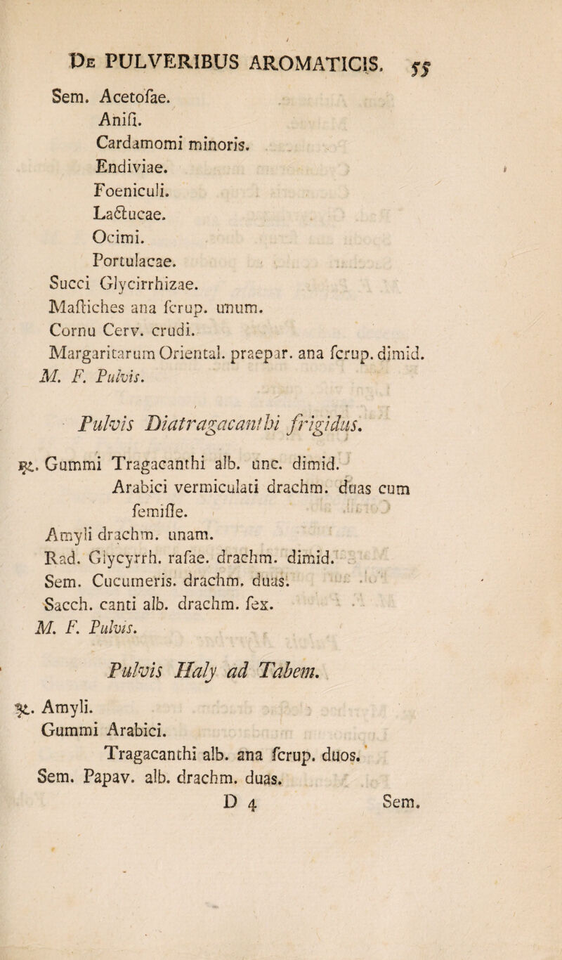 Sem. Acetofae. Anifi. Cardamomi minoris. Endiviae. Foeniculi, Ladtucae. Ocimi. Portulacae. Succi Glycirrhizae. Maftiches ana fcrup. unum. Cornu Cerv. crudi. Margaritarum Oriental. praepar. ana fcrup. dimid. M. F. Fulvis. f x . t ■ f Pulvis Diatragacant hi frigidus. i fi. Gummi Tragacanthi alb. unc. dimid. Arabici vermiculati drachm. ditas cum femifle. Amyli drachm. unam. Rad. Glycyrrh. rafae. drachm. dimid. Sem. Cucumeris, drachm. duas. Sacch. canti alb. drachm. fex. M. F. Fulvis. Pulvis Haly ad Tabem. ^t. Amyli. Gummi Arabici. Tragacanthi alb. ana fcrup. duos. Sem. Papav. alb. drachm. duas.