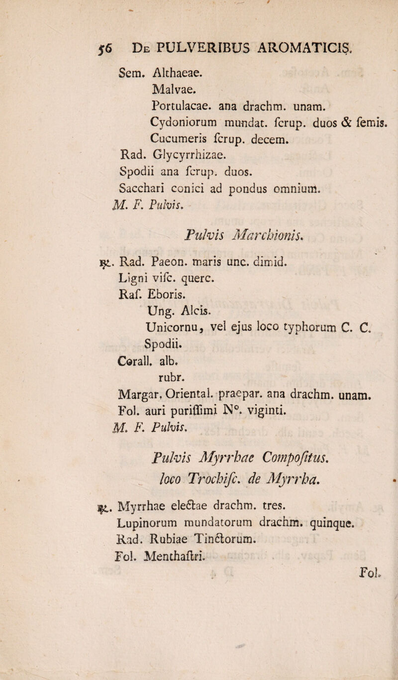 Sem. Althaeae. Malvae. Portulacae, ana drachm. unam. Cydoniorum mundat, fcrup. duos & femis. Cucumeris fcrup. decem. Rad. Glycyrrhizae. Spodii ana fcrup. duos. Sacchari conici ad pondus omnium. M. i7. Pulvis. Pulvis Marchionis• ... i ijt. Rad. Paeon, maris unc. dimid. Ligni vifc. querc. Raf. Eboris. Ung. Alcis. Unicornu, vel ejus loco typhorum C. C Spodii. Corall. alb. rubr. Margar, Oriental. praepar. ana drachm. unam. Fol. auri puriflinu N°. viginti. M» F. Pulvis, Pulvis Myrrhae Compofitus. Joco Trochifc. & Myrrha. l£. Myrrhae eleftae drachm. tres. Lupinorum mundatorum drachm. quinque. Rad. Rubiae Tinftorum. Fol. Menchaftri. Fol.