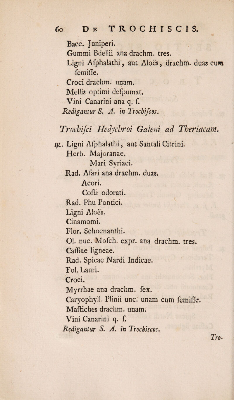 Bacc. Juniperi. Gummi Bdellii ana drachm. tres. Ligni Afphalathi, aut Aloes, drachm. duas cum femifle. Croci drachm. unam. Mellis optimi defpumat. Vini Canarini ana q. f. Redigantur S. A. in Trochifcos. Trochijci Hedychroi Galeni ad Theriacam. j$l. Ligni Afphalathi, aut Santali Citrini. Herb. Majoranae. Mari Syriaci. Rad. Afari ana drachm. duas. Acori. Colli odorati. Rad. Phu Pontici. Ligni Aloes, Cinamomi. Flor. Schoenanthi. Ol. nuc. Mofch. expr. ana drachm. tres. CalTiae ligneae. Rad. Spicae Nardi Indicae. Fol. Lauri. s.-, , * Croci. Myrrhae ana drachm. fex. Caryophyll. Plinii unc. unam cum femifle. Maftiches drachm. unam. Vini Canarini q. f. Redigantur S. A. in Trochiscos. Tro-