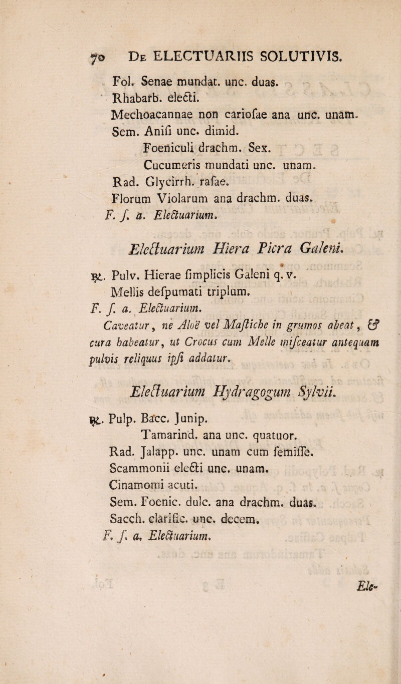 yo De ELECTUARIIS SOLUTIVIS. Fol. Senae mundat, unc, duas. Rhabarb. eledti. Mechoacannae non cariofae ana unc. unam, Sem. Anifi unc. dimid. Foeniculi drachm. Sex. Cucumeris mundati unc. unam, ♦ Rad. Glycirrh. rafae. Florum Violarum ana drachm. duas. F. /. a, Ekfiuarium. Eleduarium Hiera Picra Galeni. * Pulv. Hierae fimpiicis Galeni q, v. Mellis defpumati triplum. F.f. Elettuarium. Caveatur, ne Aloe vel Maftiche in grumos abeat, &? cura habeatur, ut Crocus cum Meile mifceatur antequam pulvis reliquus ipfi addatur. Eleffuarium Hydragogum SylviL ijl. Pulp. Bacc, Junip. Tamarind. ana unc. quatuor. Rad. Jalapp. unc. unam cum femifle. Scammonii elefti unc. unam. Cinamomi acuti. Sem. Foenic. dulc. ana drachm. duas, Sacch. clarifie. unc. decem. i7. /. a, Ele9narium. Ele»