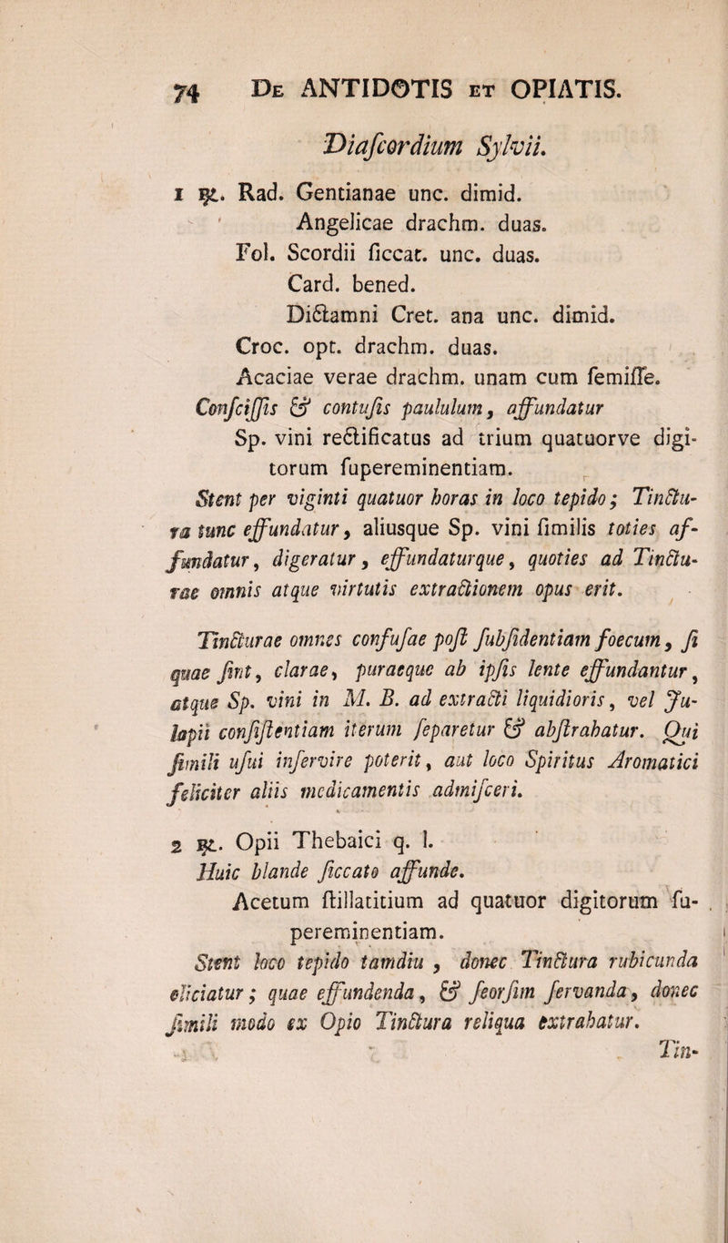 Diafcordium Sylvii. 1 Rad. Gentianae unc. dimid. Angelicae drachm. duas. Fol. Scordii ficcat. unc. duas. Card. bened. Diftamni Cret. ana unc. dimid. Croc. opt. drachm. duas. Acaciae verae drachm. unam cum femifle. C&nfciffs & contujis paululum, affundatur Sp. vini re&ificatus ad trium quatuorve digi¬ torum fupereminentiam. Stent per viginti quatuor horas in loco tepido; Tinftu- m tunc effundatur y aliusque Sp. vini fimilis toties af¬ fundatur, digeratur y effundatur que, quoties ad Tinftu- me omnis atque virtutis extractionem opus erit. Tincturae omnes confufae poft fubjidentiam f oecum , fi quae fint, clarae, puraeque ab ipfis lente effundantur, atque Sp. vini in M. B. ad extracti liquidioris, vel Ju~ lapit confifientiam iterum feparetur & abftrahatur. Qui Jimili ufui infervire poterit, aut loco Spiritus Aromatici feliciter aliis medicamentis admifeeri. - -* 2 Et- Opii Thebaici q. 1. Huic blande ficcato affunde. Acetum ftillatitium ad quatuor digitorum fu¬ pereminentiam. Stent loco tepido tamdiu y donec Tin&ura rubicunda ejiciatur; quae effundenda, & feorfim fervanda, donec jimili modo ex Opio TinCtura reliqua extrahatur. Tin~