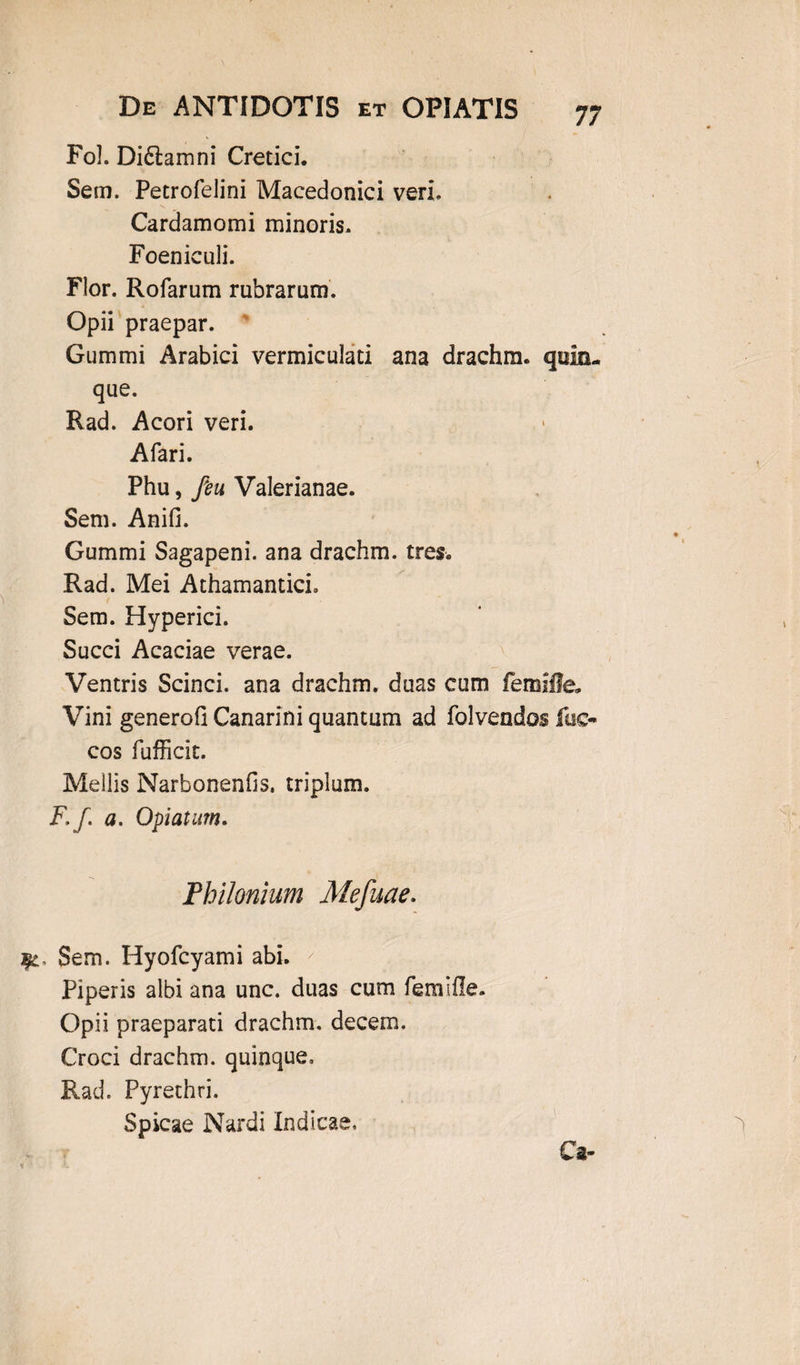 Fol. Di£lamni Cretici. Sem. Petrofelini Macedonici veri, Cardamomi minoris. Foeniculi. Flor. Rofarum rubrarum. Opii praepar. Gummi Arabici vermiculati ana drachm. quia- que. Rad. Acori veri. Afari. Phu, feu Valerianae. Sem. Anili. Gummi Sagapeni. ana drachm. tres. Rad. Mei AthamanticL Sem. Hyperici. Succi Acaciae verae. Ventris Scinci. ana drachm. duas cum femifle* Vini generoG Canarini quantum ad folvendos fac- cos fufficit. Mellis NarbonenGs. triplum. F, /. a. Optatum. Philonium Mefuae. Sem. Hyofcyami abi. Piperis albi ana unc. duas cum femifle. Opii praeparati drachm. decem. Croci drachm. quinque, Rad. Pyrethri. Spicae Nardi Indicae, Ca-