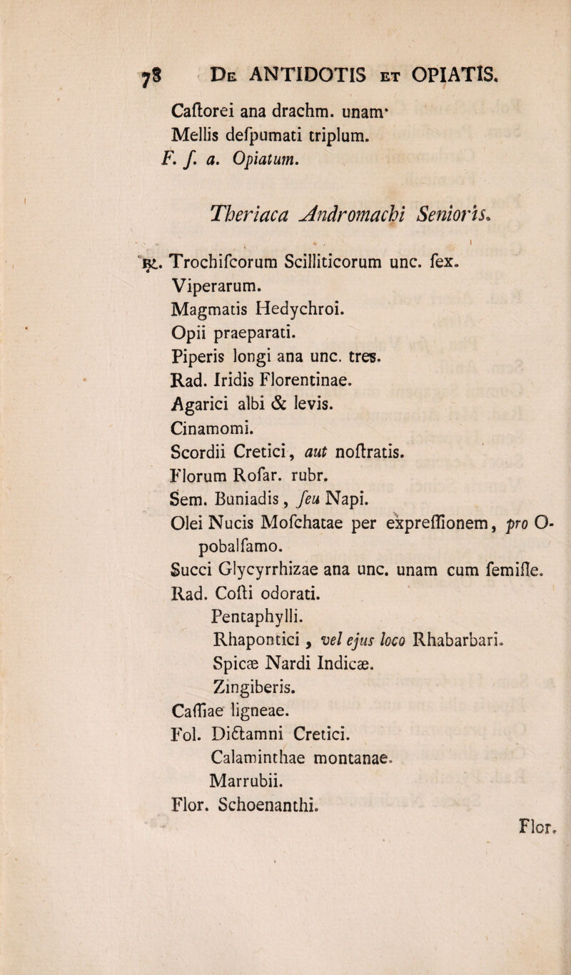 Caftorei ana drachm. unam* Mellis defpumati triplum. F. f. a. 0piatum. Theriaca Andromachi Senioris. ■ > , *i Bt. Trochifcorum Scilliticorum unc. fex. Viperarum. Magmatis Hedychroi. Opii praeparati. Piperis longi ana unc. tres. Rad. Iridis Florentinae. Agarici albi & levis. Cinamomi. Scordii Cretici, aut noftratis. Florum Rofar. rubr. Sem. Buniadis, feu Napi. Olei Nucis Mofchatae per expreflionem, pro O- pobalfamo. Succi Glycyrrhizae ana unc. unam cum femifle. Rad. Cofti odorati. Pentaphylli. Rhapontici, vel ejus loco RhabarbarL Spicae Nardi Indicae. Zingiberis. Caffiae ligneae. Fol. Di&amni Cretici. Calaminthae montanae. Marrubii. Flor. Schoenanthi. Flor,