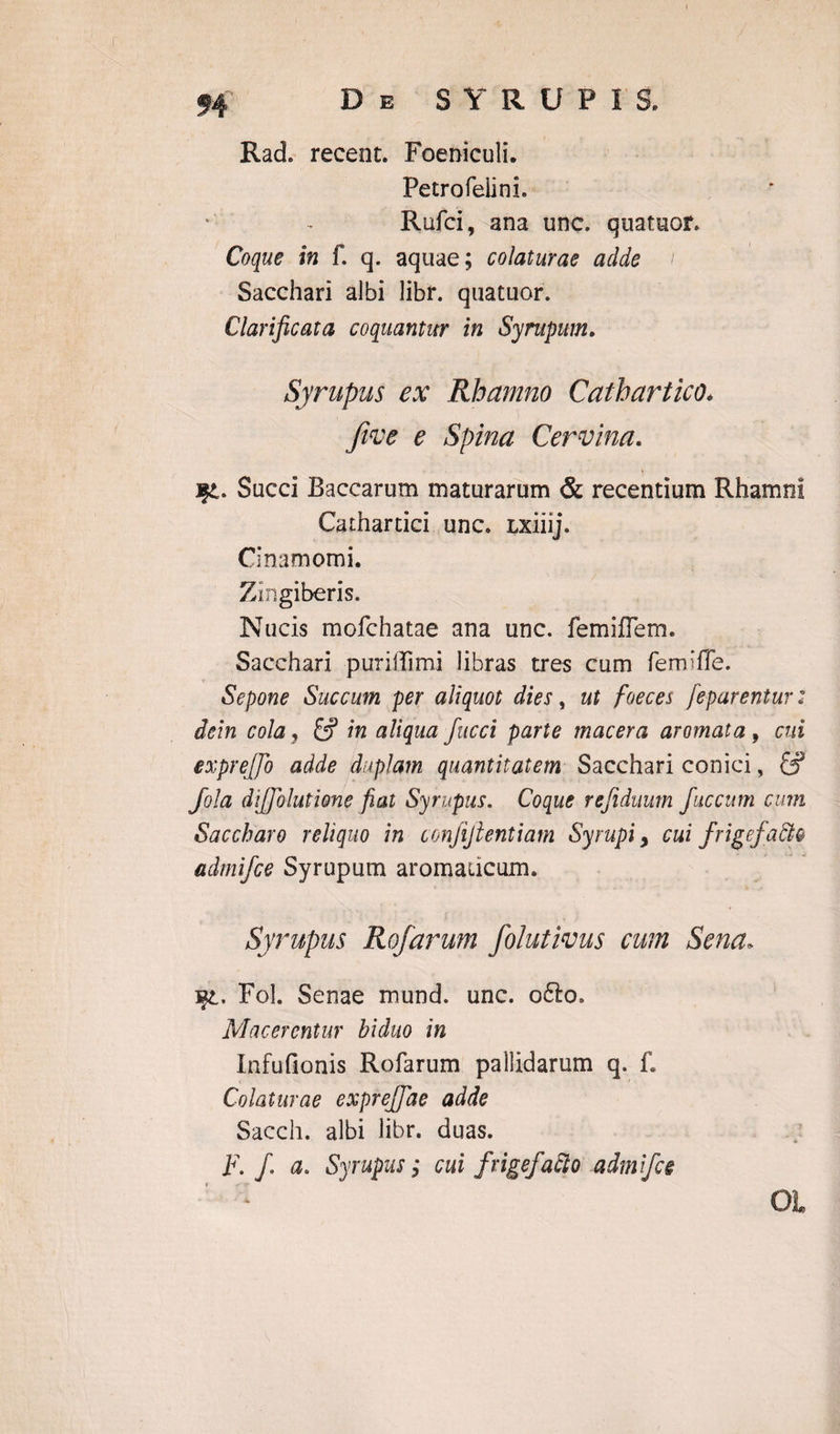 Rad. recent. Foeniculi. Petro felini. Rufci, ana unc. quatuor. Coque in f. q. aquae; colaturae adde Sacchari albi libi*, quatuor. Clarificata coquantur in Syrupum. Syrupus ex Rhamno Cathartico. fwe e Spina Cervina. fpL. Succi Baccarum maturarum & recentium Rhamni Cathartici unc. Lxiiij. Cinamomi. Zingiberis. Nucis mofchatae ana unc. femiiTem. Sacchari puriffimi libras tres cum femiffe. Sepone Succum per aliquot dies, ut foeces feparentur: dein cola, & in aliqua fucci parte macera aromata 9 cui exprejfo adde duplam quantitatem Sacchari conici, S5 Jola diffolutione fiat Syrupus. Coque refiduum faecum cum Saccharo reliquo in conjijlentiam Syrupi > cui frigefaffi® admifee Syrupum aromaticum. Syrupus Rofarum folutivus cum Sena. Fol. Senae mund. unc. o6lo. Macerentur biduo in Infufionis Rofarum pallidarum q. f. Colaturae expreffae adde Saecli, albi libr. duas. F. f a. Syrupus j cui f rigefacio admifee Oi