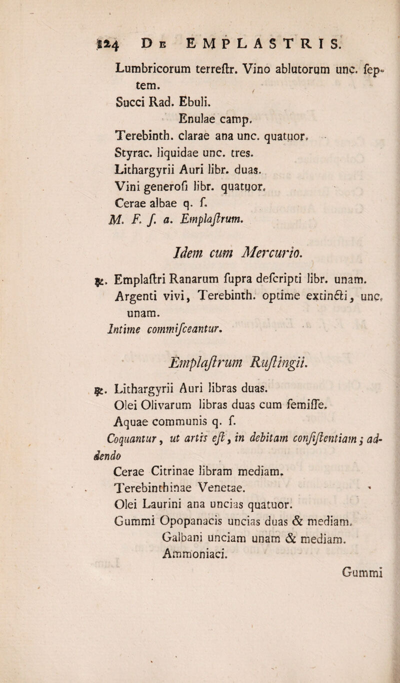 Lumbricorum terreflr. Vino ablutorqm une, fep- tem. Succi Rad. Ebuli. Enulae camp. Terebinth. clarae ana unc. quatuor» Styrac. liquidae unc. tres. Lithargyrii Auri libr. duas. Vini generofi libr. quatuorc Cerae albae q. f. F- /. a- Emplaftrum. Idem cum Mercurio. |2. Emplaftri Ranarum fupra defcripti libr. unam. Argenti vivi, Terebinth. optime extin&i, unc, unam. Intime commifceantur. Emplaftrum Rujlingii. Lithargyrii Auri libras duas. Olei Olivarum libras duas cum femiffe. Aquae communis q. f. Coquantur, ut artis ejl, in debitam confijientiam ; ad¬ dendo Cerae Citrinae libram mediam. Terebinthinae Venetae. Olei Laurini ana uncias quatuor. Gummi Opopanacis uncias duas & mediam. Galbani unciam unam & mediam. Ammoniaci. Gummi