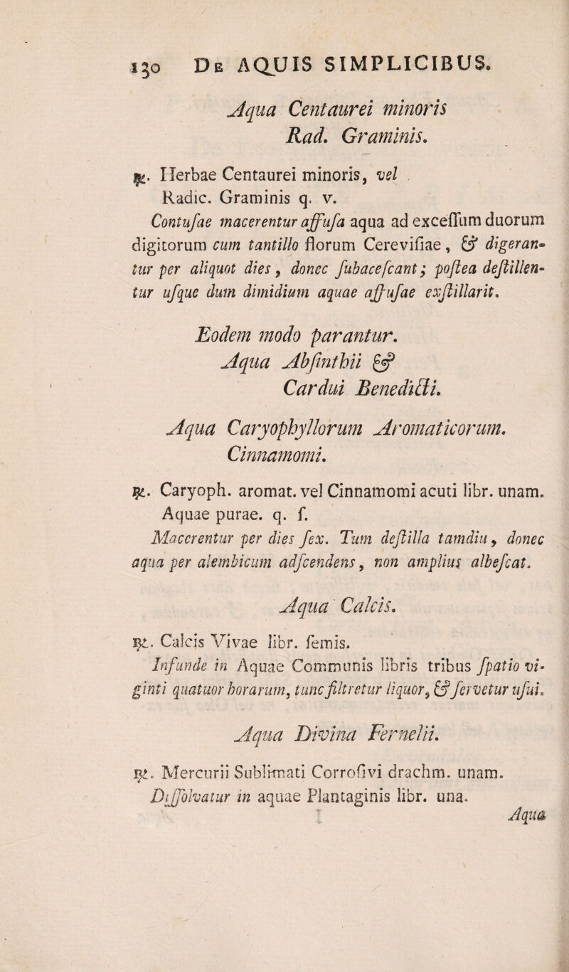 Aqua Centaurei minoris Rael Graminis. Herbae Centaurei minoris, vel Radie. Graminis q. v. Contufae macerentur affufa aqua ad exceffum duorum digitorum cum tantillo florum Cerevifiae , £5* digeran- turper aliquot dies, fubacefcant; poftea dejiillen- tur ufque dum dimidium aquae ajjufae exjlillarit. Eodem modo parantur. Aqua Abfinthii £5? Cardui Benedifti. Aqua Caryopbyllorum Aromaticorum. Cinnamomi. Caryoph. aromat. vel Cinnamomi acuti libr. unam. Aquae purae, q. f. Macerentur per dies fex. Tum dejlilla tamdiu, donec aqua per alembicum adfcendens, non amplius albefeat. Aqua Calcis* Calcis Vivae libr. fenus. Infunde in Aquae Communis libris tribus fpatio vi- ginti quatuor horarum, tuncfiltretur liquor, &fervetur ufui. Aqua Divina Fer ne 1 ii. Mercurii Sublimati Corrofivi drachm. unam. Diffolvatur in aquae Plantaginis libr. una. Aqua