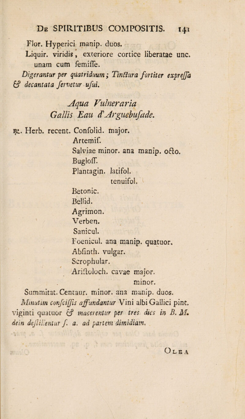 Flor. Hyperici manip. duos. * Liquir. viridis, exteriore conice liberatae unc. unam cum femifle. Digerantur per quatriduum; Tinttura fortiter expreffa & decantata fervetur ufui. Aqua Vulneraria Gallis Eau <TArguebufade. Herb. recent. Confolid. major. Artemif. Salviae minor, ana manip. o£io. BugloiT. Plantagin. latifol. tenuifoh Betonic. Bellid. Agrimon. Verben. Sanicul. Foenicul. ana manip. quatuor. Abfinth. vulgar. Scrophular. Arifloloch. cavae major, minor. Summitat. Centaur. minor, ana manip. duos. Minutim confciffis affundantur Vini albi Gallici pint. viginti quatuor & macerentur per tres dies in B. M. dein dtjliiientur f a, ad partem dimidiam, Olea