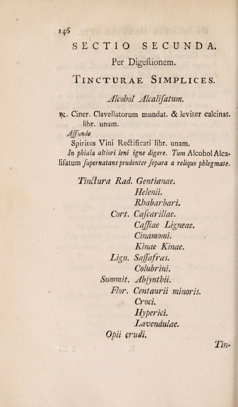 14 6 SECTIO SECUNDA. Per Digeftionem. Tincturae Simplices. Alcohol Alcalifatum. Bt. Ciner. Claveliatorum mundat. & leviter calcinat. libr. unam. Jjfunde Spiritus Vini Re£tificati libr. unam. In phiala altiori leni igne digere. Tum Alcohol Alca¬ lifatum fupernatansprudenter fepara a reliquo phlegmate. Tinffura Rad. Gentianae. Helenii. Rhabarbaru Cort. Cafcarillae. CaJJiae Ligneae, Cinamomi. / Kinae Kinae. Lign. SaJJafras. Colubrini. Summit. Abfynthiu Flor. Centaurii minoris. Croci. Hyperici. Lavendulae. Opii crudi% Tin-